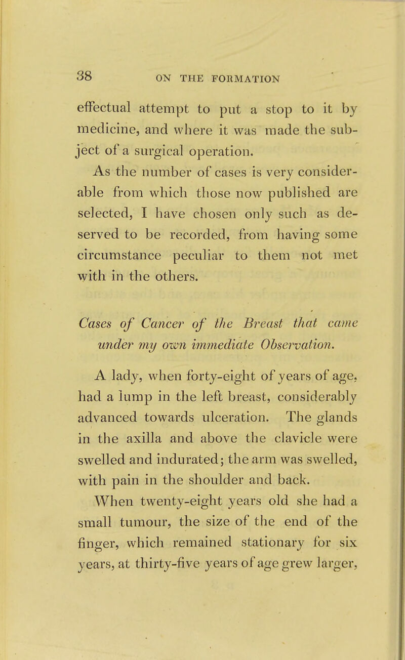 effectual attempt to put a stop to it by medicine, and where it was made the sub- ject of a surgical operation. As the number of cases is very consider- able from which those now published are selected, I have chosen only such as de- served to be recorded, from having some circumstance peculiar to them not met with in the others. Cases of Cancer of the Breast that came under my own immediate Observation. A lady, when forty-eight of years of age, had a lump in the left breast, considerably advanced towards ulceration. The glands in the axilla and above the clavicle were swelled and indurated; the arm was swelled, with pain in the shoulder and back. When twenty-eight years old she had a small tumour, the size of the end of the finger, which remained stationary for six years, at thirty-five years of age grew larger,