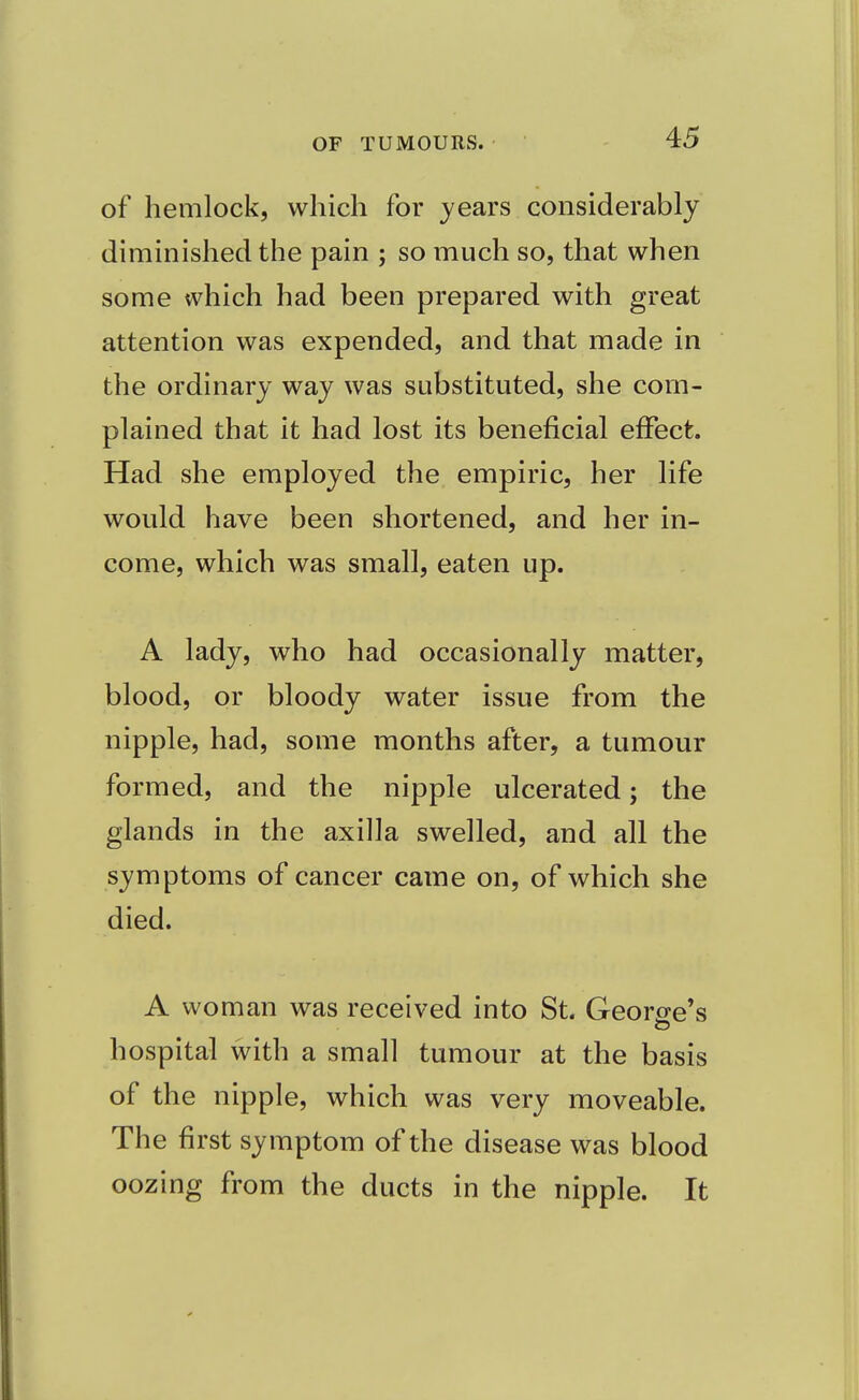 of hemlock, which for years considerably diminished the pain ; so much so, that when some which had been prepared with great attention was expended, and that made in the ordinary way was substituted, she com- plained that it had lost its beneficial effect. Had she employed the empiric, her life would have been shortened, and her in- come, which was small, eaten up. A lady, who had occasionally matter, blood, or bloody water issue from the nipple, had, some months after, a tumour formed, and the nipple ulcerated; the glands in the axilla swelled, and all the symptoms of cancer came on, of which she died. A woman was received into St. George's hospital with a small tumour at the basis of the nipple, which was very moveable. The first symptom of the disease was blood oozing from the ducts in the nipple. It