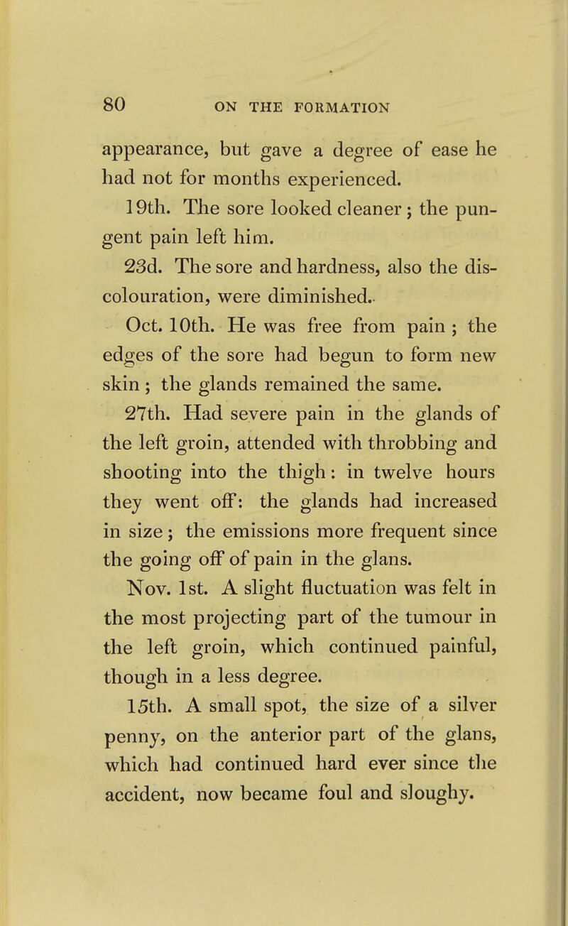appearance, but gave a degree of ease he had not for months experienced. 19th. The sore looked cleaner ; the pun- gent pain left him. 23d. The sore and hardness, also the dis- colouration, were diminished.- Oct. 10th. He was free from pain ; the edges of the sore had begun to form new skin ; the glands remained the same. 27th. Had severe pain in the glands of the left groin, attended with throbbing and shooting into the thigh: in twelve hours they went off: the glands had increased in size; the emissions more frequent since the going off of pain in the glans. Nov. 1st. A slight fluctuation was felt in the most projecting part of the tumour in the left groin, which continued painful, though in a less degree. 15th. A small spot, the size of a silver penny, on the anterior part of the glans, which had continued hard ever since the accident, now became foul and sloughy.