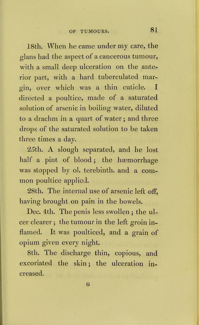 18th. When he came under my care, the glans had the aspect of a cancerous tumour, with a small deep ulceration on the ante- rior part, with a hard tuberculated mar- gin, over which was a thin cuticle. I directed a poultice, made of a saturated solution of arsenic in boiling water, diluted to a drachm in a quart of water; and three drops of the saturated solution to be taken three times a day. 25th. A slough separated, and he lost half a pint of blood; the haemorrhage was stopped by ol. terebinth, and a com- mon poultice applied. 28th. The internal use of arsenic left off, having brought on pain in the bowels. Dec. 4th. The penis less swollen ; the ul- cer clearer ; the tumour in the left groin in- flamed. It was poulticed, and a grain of opium given every night. 8th. The discharge thin, copious, and excoriated the skin; the ulceration in- creased. G