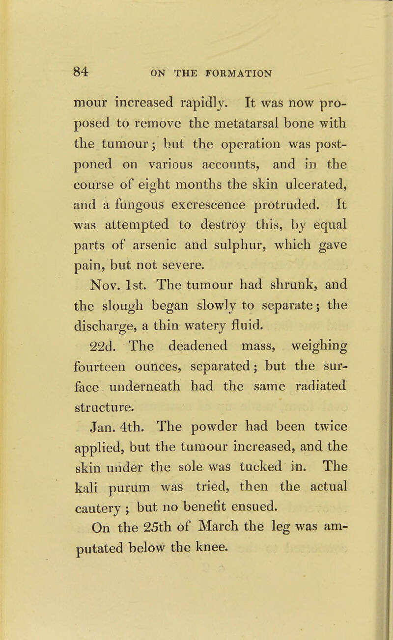 raour increased rapidly. It was now pro- posed to remove the metatarsal bone with the tumour; but the operation was post- poned on various accounts, and in the course of eight months the skin ulcerated, and a fungous excrescence protruded. It was attempted to destroy this, by equal parts of arsenic and sulphur, which gave pain, but not severe. Nov. 1st. The tumour had shrunk, and the slough began slowly to separate; the discharge, a thin watery fluid. 22d. The deadened mass, weighing fourteen ounces, separated; but the sur- face underneath had the same radiated structure. Jan. 4th. The powder had been twice applied, but the tumour increased, and the skin under the sole was tucked in. The kali purum was tried, then the actual cautery ; but no benefit ensued. On the 25th of March the leg was am- putated below the knee.