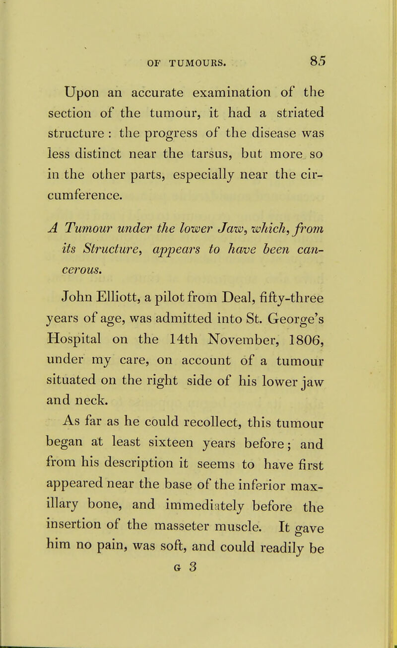 Upon an accurate examination of the section of the tumour, it had a striated structure : the progress of the disease was less distinct near the tarsus, but more so in the other parts, especially near the cir- cumference. A Tumour under the lower Jaw, which, from its Structure, appears to have been can- cerous. John Elliott, a pilot from Deal, fifty-three years of age, was admitted into St. George's Hospital on the 14th November, 1806, under my care, on account of a tumour situated on the right side of his lower jaw and neck. As far as he could recollect, this tumour began at least sixteen years before; and from his description it seems to have first appeared near the base of the inferior max- illary bone, and immediately before the insertion of the masseter muscle. It o-ave him no pain, was soft, and could readily be g 3