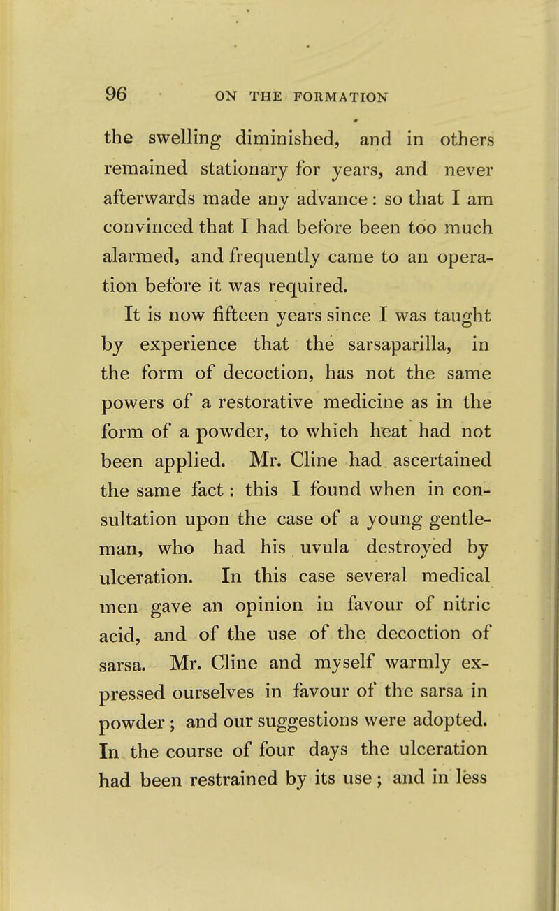 the swelling diminished, and in others remained stationary for years, and never afterwards made any advance: so that I am convinced that I had before been too much alarmed, and frequently came to an opera- tion before it was required. It is now fifteen years since I was taught by experience that the sarsaparilla, in the form of decoction, has not the same powers of a restorative medicine as in the form of a powder, to which heat had not been applied. Mr. Cline had ascertained the same fact: this I found when in con- sultation upon the case of a young gentle- man, who had his uvula destroyed by ulceration. In this case several medical men gave an opinion in favour of nitric acid, and of the use of the decoction of sarsa. Mr. Cline and myself warmly ex- pressed ourselves in favour of the sarsa in powder ; and our suggestions were adopted. In the course of four days the ulceration had been restrained by its use; and in less
