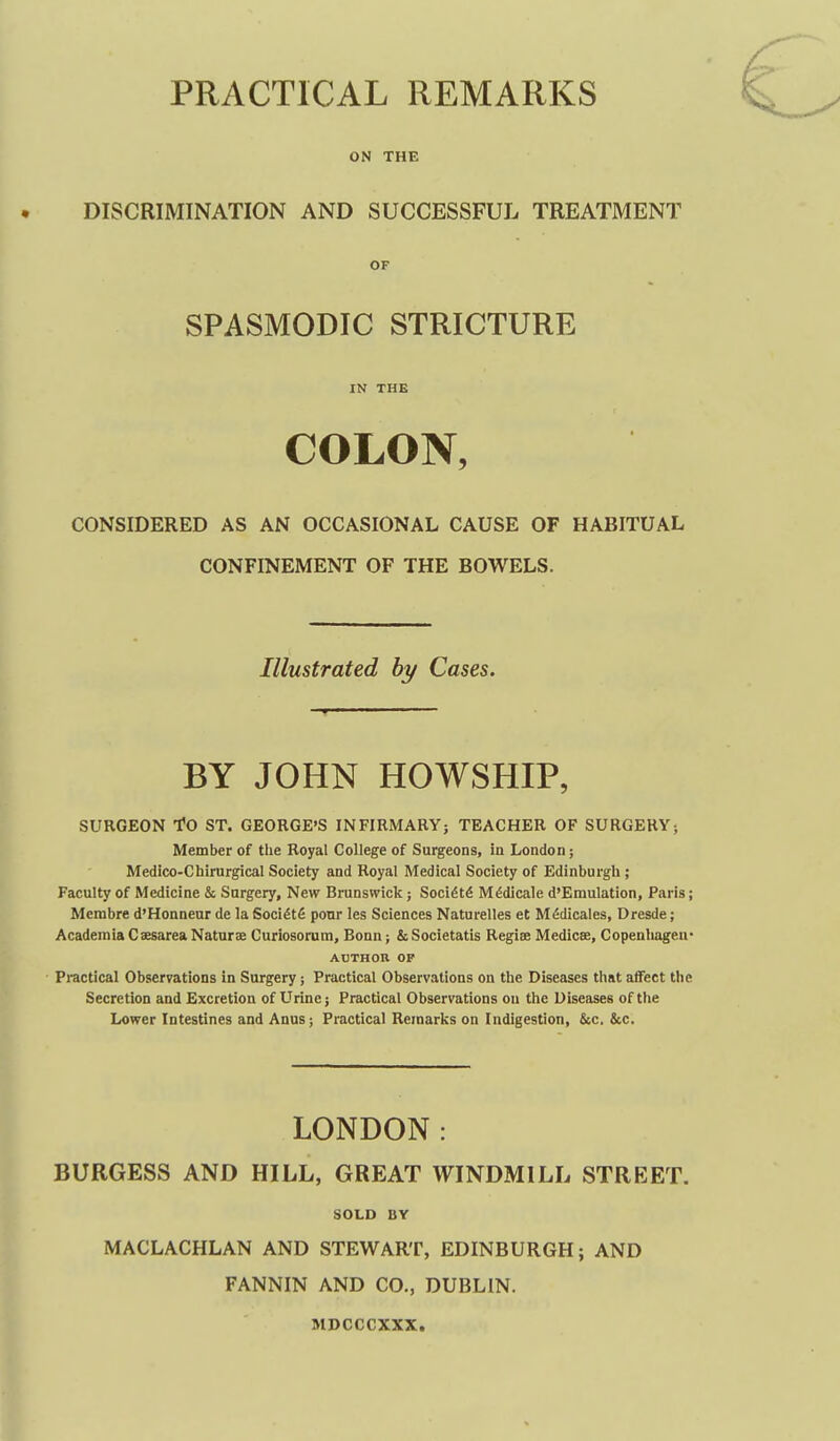 PRACTICAL REMARKS ON THE DISCRIMINATION AND SUCCESSFUL TREATMENT OF SPASMODIC STRICTURE IN THE COLON, CONSIDERED AS AN OCCASIONAL CAUSE OF HABITUAL CONFINEMENT OF THE BOWELS. Illustrated by Cases. BY JOHN HOWSHIP, SURGEON To ST. GEORGE'S INFIRMARY; TEACHER OF SURGERY; Member of the Royal College of Surgeons, in London; Medico-Chirurgical Society and Royal Medical Society of Edinburgh ; Faculty of Medicine & Surgery, New Brunswick; Soci6t6 M^dicale d'Emulation, Paris; Mcrabre d'Honneur de la Soci^tfi ponr les Sciences Naturelles et M^dicales, Dresde; Academia Cxsarea Naturae Curiosonim, Bonn; & Societatis Regise Medicse, Copenhagen* ABTHOn OP Practical Observations in Surgery; Practical Observations on the Diseases that affect the Secretion and Excretion of Urine; Practical Observations on the Diseases of the Lower Intestines and Anus; Practical Remarks on Indigestion, &c. &c. LONDON: BURGESS AND HILL, GREAT WINDMILL STREET. SOLD BY MACLACHLAN AND STEWART, EDINBURGH; AND FANNIN AND CO., DUBLIN. MDCCCXXX,