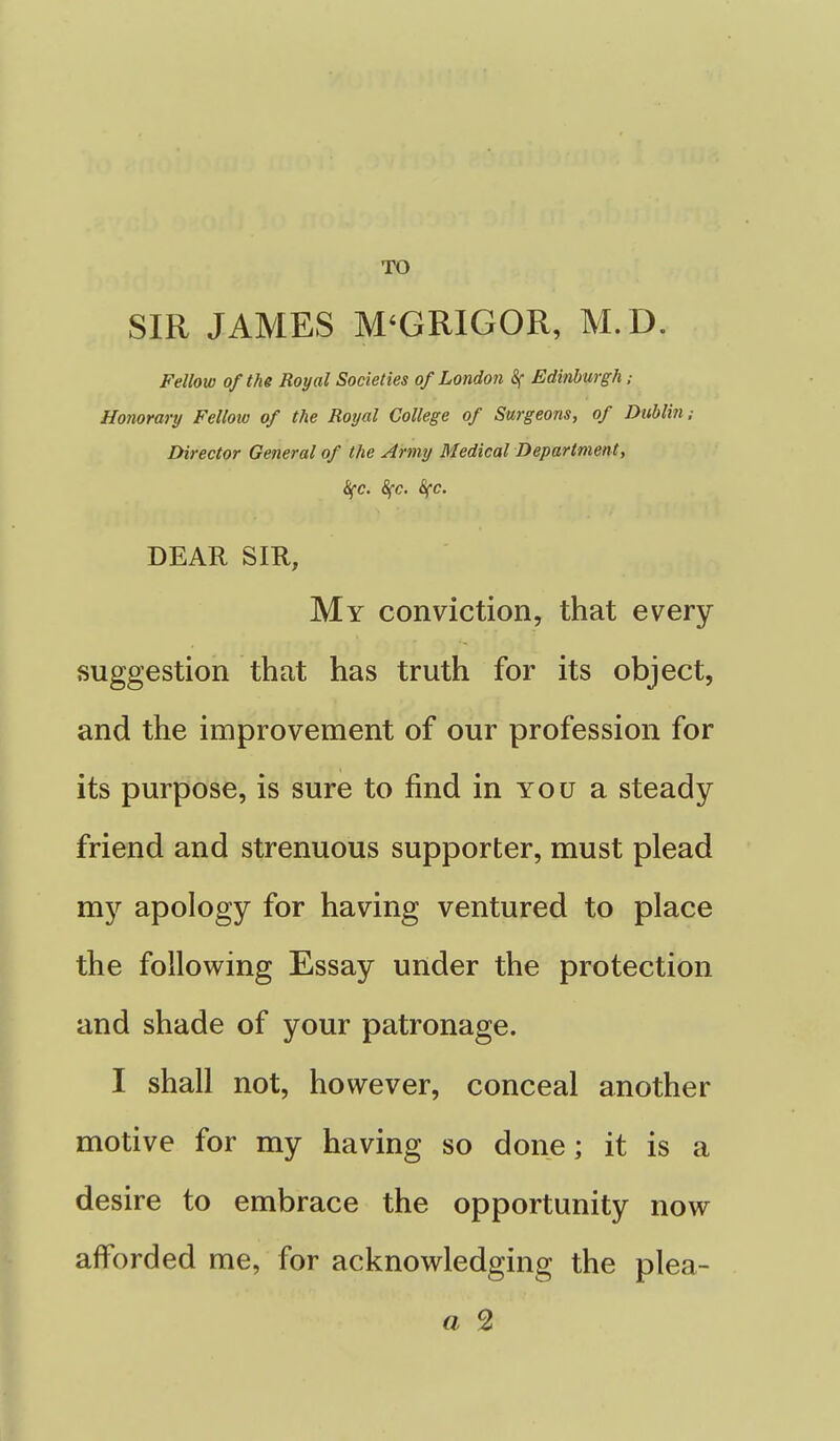 TO SIR JAMES M'GRIGOR, M.D. Fellow of the Royal Societies of London 8f Edinburgh; Honorary Fellow of the Royal College of Surgeons, of Dublin; Director General of the Army Medical Department, Sfc. 8fc. S(c. DEAR SIR, My conviction, that every suggestion that has truth for its object, and the improvement of our profession for its purpose, is sure to find in you a steady friend and strenuous supporter, must plead my apology for having ventured to place the following Essay under the protection and shade of your patronage. I shall not, however, conceal another motive for my having so done; it is a desire to embrace the opportunity now afforded me, for acknowledging the plea- a 2