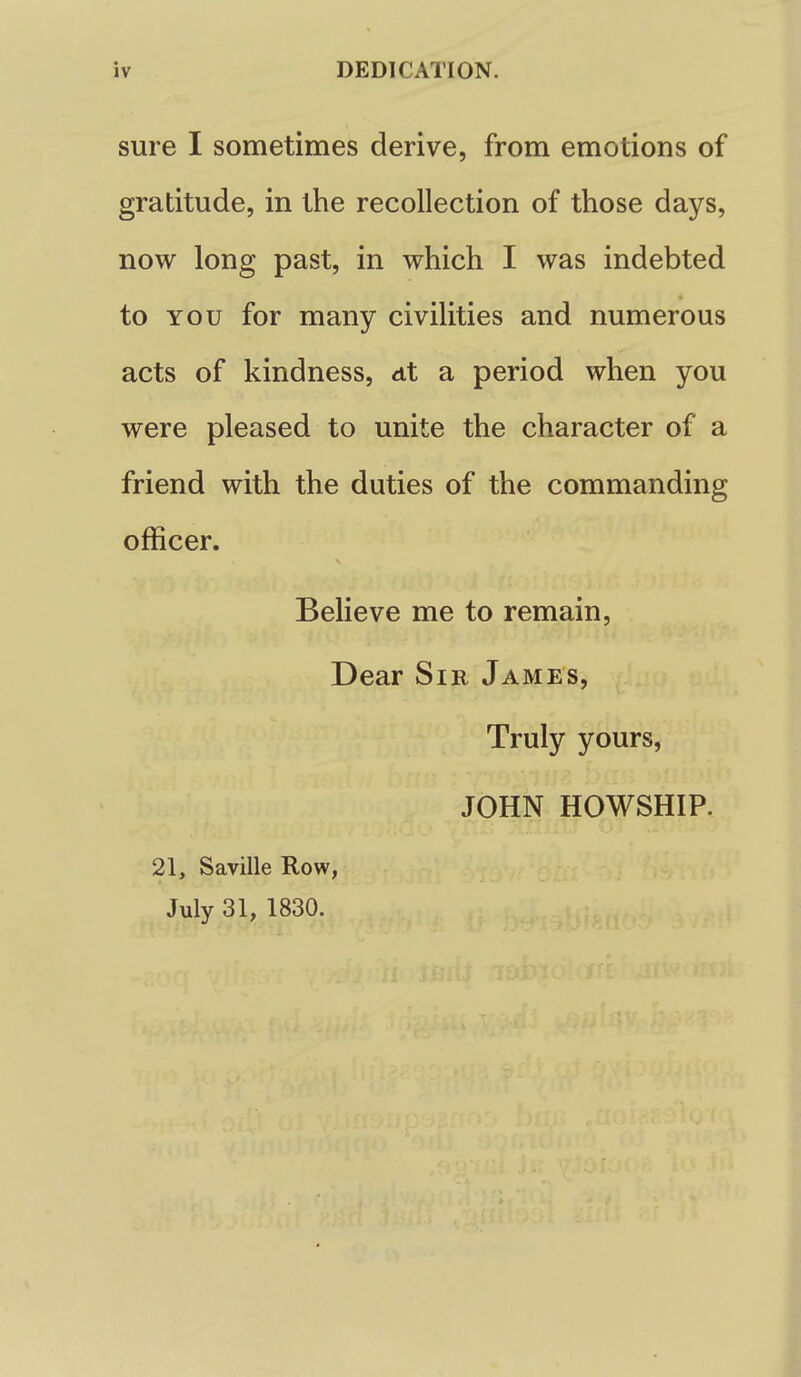 sure I sometimes derive, from emotions of gratitude, in the recollection of those days, now long past, in which I was indebted to YOU for many civilities and numerous acts of kindness, <it a period when you were pleased to unite the character of a friend with the duties of the commanding officer. Believe me to remain. Dear Sir James, Truly yours, JOHN HOWSHIP. 21, Saville Row, July 31, 1830.