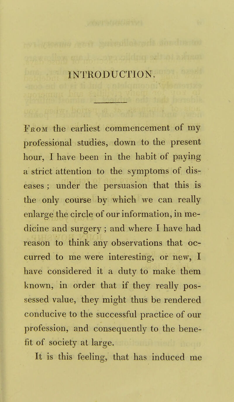 INTRODUCTION. From the earliest commencement of my professional studies, down to the present hour, I have been in the habit of paying a strict attention to the symptoms of dis- eases ; under the persuasion that this is the only course by which we can really enlarge the circle of our information, in me- dicine and surgery; and where I have had reason to think any observations that oc- curred to me were interesting, or new, I have considered it a duty to make them known, in order that if they really pos- sessed value, they might thus be rendered conducive to the successful practice of our profession, and consequently to the bene- fit of society at large. It is this feeling, that has induced me