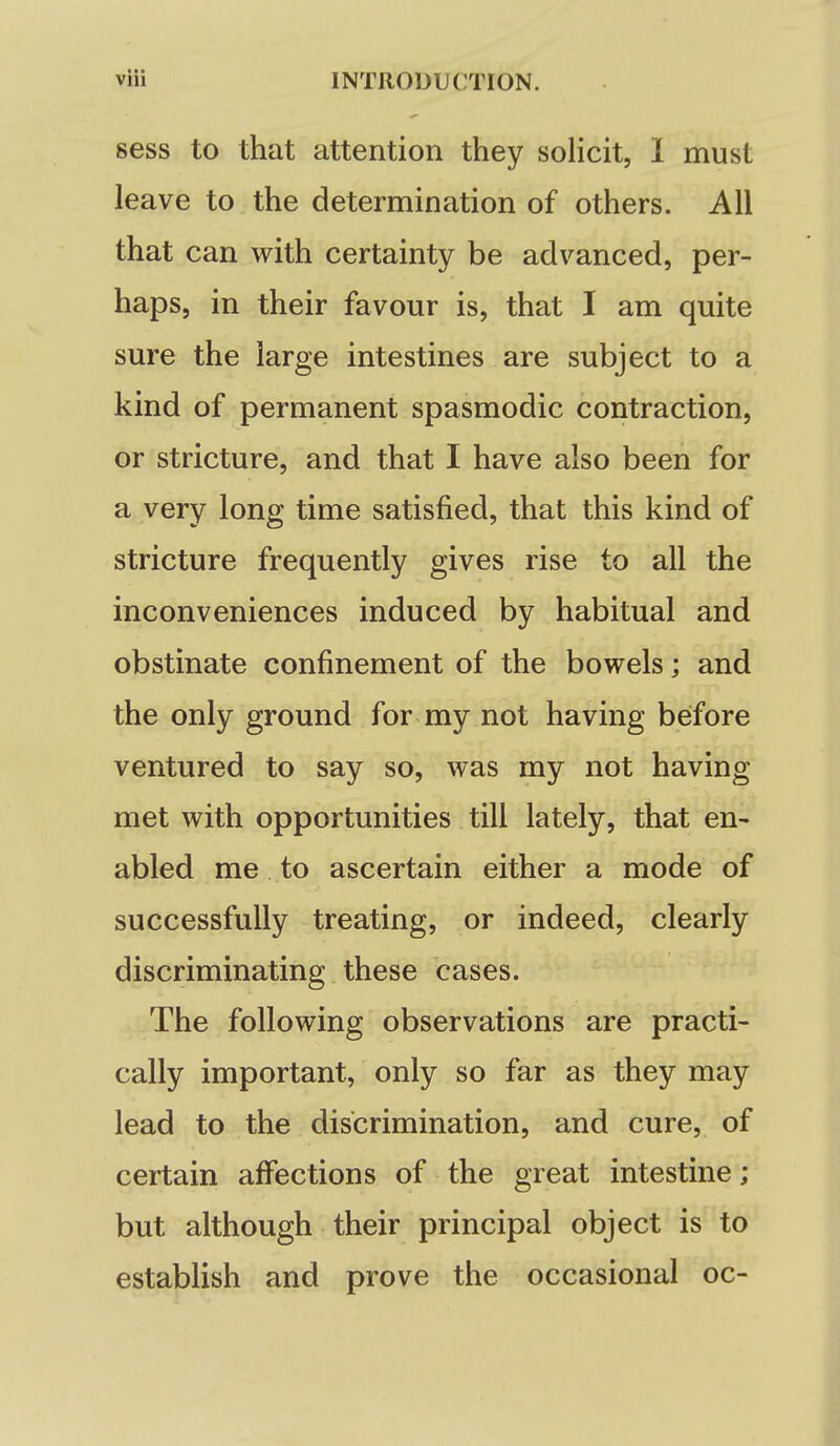 sess to that attention they solicit, I must leave to the determination of others. All that can with certainty be advanced, per- haps, in their favour is, that I am quite sure the large intestines are subject to a kind of permanent spasmodic contraction, or stricture, and that I have also been for a very long time satisfied, that this kind of stricture frequently gives rise to all the inconveniences induced by habitual and obstinate confinement of the bowels; and the only ground for my not having before ventured to say so, was my not having met with opportunities till lately, that en- abled me to ascertain either a mode of successfully treating, or indeed, clearly discriminating these cases. The following observations are practi- cally important, only so far as they may lead to the discrimination, and cure, of certain affections of the great intestine; but although their principal object is to establish and prove the occasional oc-