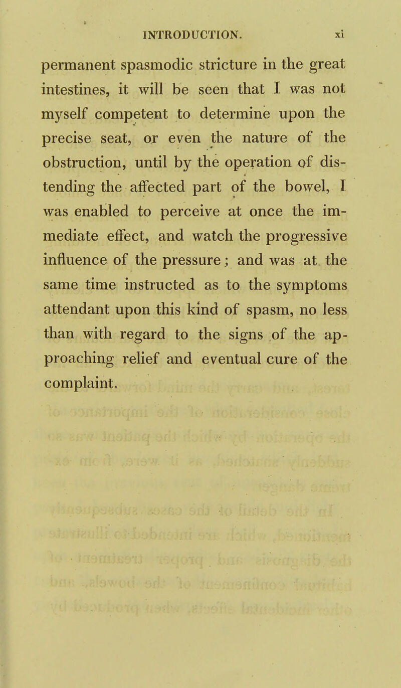 permanent spasmodic stricture in the great intestines, it will be seen that I was not myself competent to determine upon the precise seat, or even the nature of the obstruction, until by the operation of dis- tending the affected part of the bowel, I was enabled to perceive at once the im- mediate effect, and watch the progressive influence of the pressure; and was at the same time instructed as to the symptoms attendant upon this kind of spasm, no less than with regard to the signs of the ap- proaching rehef and eventual cure of the complaint.