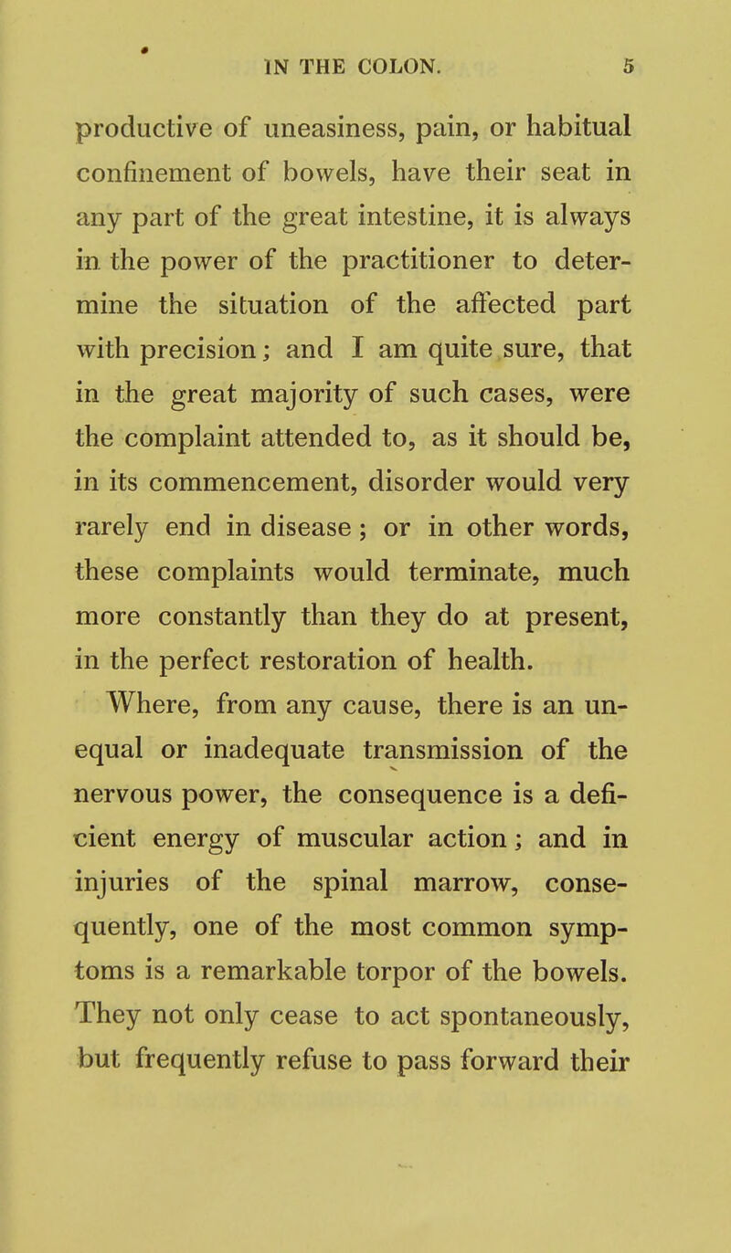 « IN THE COLON. 5 productive of uneasiness, pain, or habitual confinement of bowels, have their seat in any part of the great intestine, it is always in the power of the practitioner to deter- mine the situation of the affected part with precision; and I am quite sure, that in the great majority of such cases, were the complaint attended to, as it should be, in its commencement, disorder would very rarely end in disease; or in other words, these complaints would terminate, much more constantly than they do at present, in the perfect restoration of health. Where, from any cause, there is an un- equal or inadequate transmission of the nervous power, the consequence is a defi- cient energy of muscular action; and in injuries of the spinal marrow, conse- quently, one of the most common symp- toms is a remarkable torpor of the bowels. They not only cease to act spontaneously, but frequently refuse to pass forward their