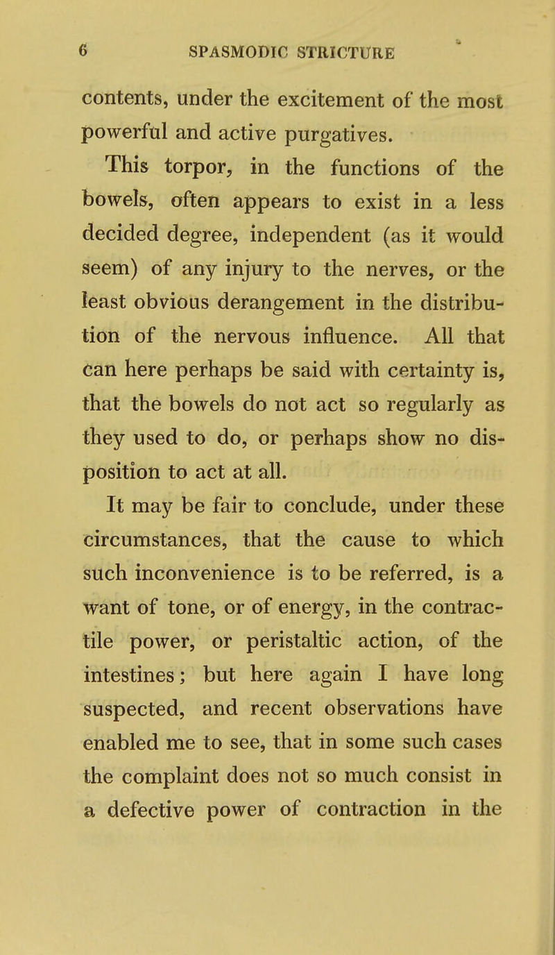 contents, under the excitement of the most powerful and active purgatives. This torpor, in the functions of the bowels, often appears to exist in a less decided degree, independent (as it would seem) of any injury to the nerves, or the least obvious derangement in the distribu- tion of the nervous influence. All that can here perhaps be said with certainty is, that the bowels do not act so regularly as they used to do, or perhaps show no dis- position to act at all. It may be fair to conclude, under these circumstances, that the cause to which such inconvenience is to be referred, is a want of tone, or of energy, in the contrac- tile power, or peristaltic action, of the intestines; but here again I have long suspected, and recent observations have enabled me to see, that in some such cases the complaint does not so much consist in a defective power of contraction in the