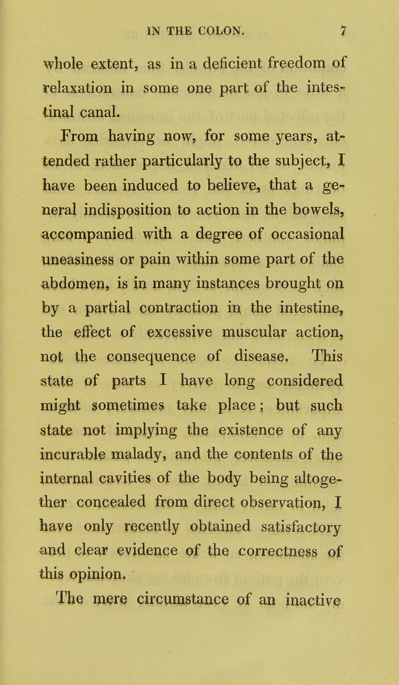 whole extent, as in a deficient freedom of relaxation in some one part of the intes- tinal canal. From having now, for some years, at- tended rather particularly to the subject, I have been induced to believe, that a ge- neral indisposition to action in the bowels, accompanied with a degree of occasional uneasiness or pain within some part of the abdomen, is in many instances brought on by a partial contraction in the intestine, the effect of excessive muscular action, not the consequence of disease. This state of parts I have long considered might sometimes take place; but such state not implying the existence of any incurable malady, and the contents of the internal cavities of the body being altoge- ther concealed from direct observation, I have only recently obtained satisfactory and clear evidence of the correctness of this opinion. The mere circumstance of an inactive