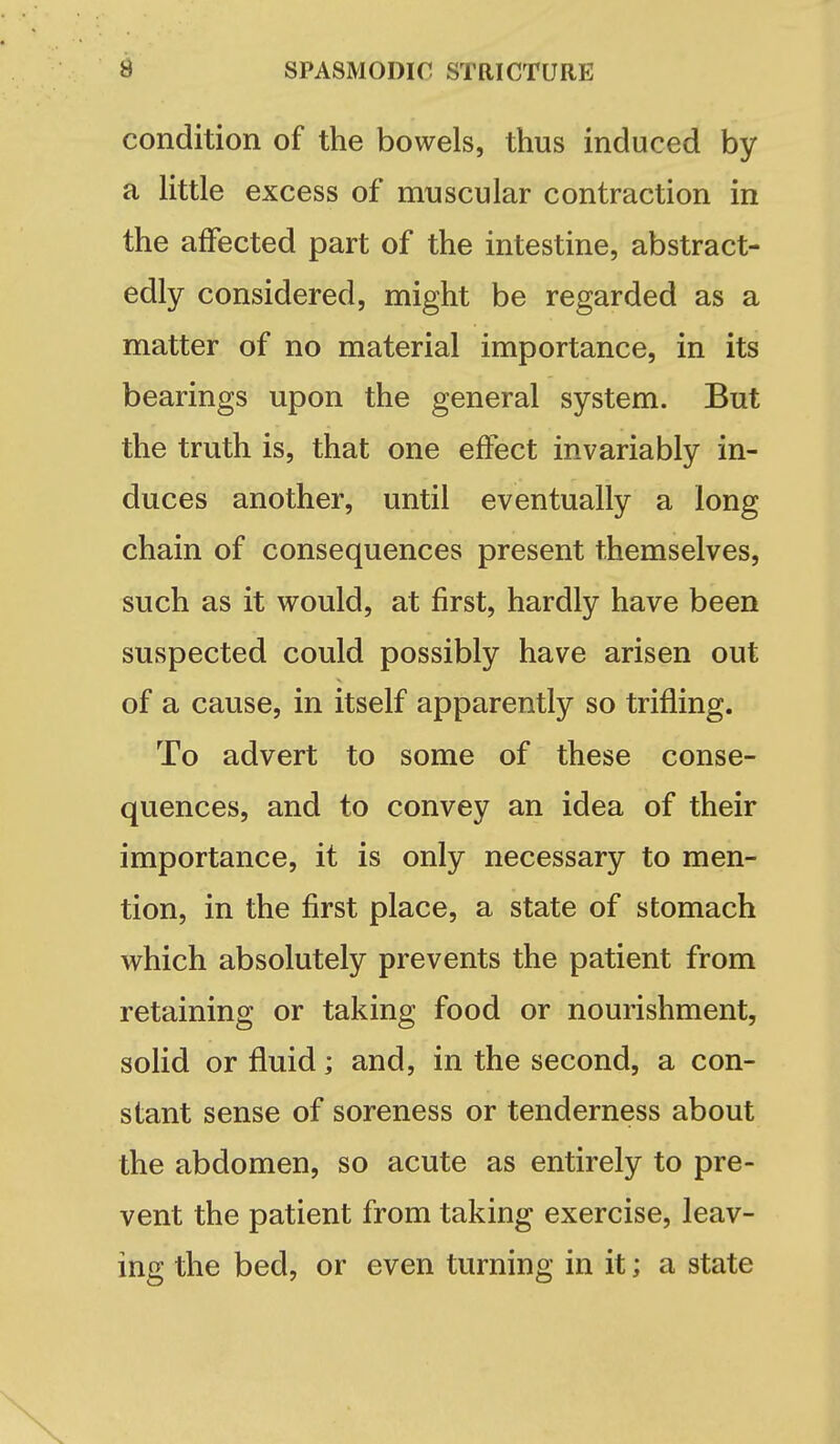 condition of the bowels, thus induced by a little excess of muscular contraction in the affected part of the intestine, abstract- edly considered, might be regarded as a matter of no material importance, in its bearings upon the general system. But the truth is, that one effect invariably in- duces another, until eventually a long chain of consequences present themselves, such as it would, at first, hardly have been suspected could possibly have arisen out of a cause, in itself apparently so trifling. To advert to some of these conse- quences, and to convey an idea of their importance, it is only necessary to men- tion, in the first place, a state of stomach which absolutely prevents the patient from retaining or taking food or nourishment, solid or fluid; and, in the second, a con- stant sense of soreness or tenderness about the abdomen, so acute as entirely to pre- vent the patient from taking exercise, leav- ing the bed, or even turning in it; a state