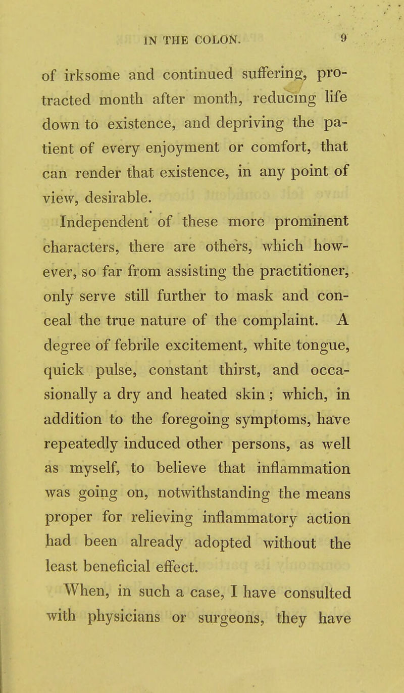 of irksome and continued suffering, pro- tracted month after month, reducmg life down to existence, and depriving the pa- tient of every enjoyment or comfort, that can render that existence, in any point of view, desirable. Independent of these more prominent characters, there are others, which how- ever, so far from assisting the practitioner, only serve still further to mask and con- ceal the true nature of the complaint. A degree of febrile excitement, white tongue, quick pulse, constant thirst, and occa- sionally a dry and heated skin; which, in addition to the foregoing symptoms, have repeatedly induced other persons, as well as myself, to believe that inflammation was going on, notwithstanding the means proper for relieving inflammatory action had been already adopted without the least beneficial effect. When, in such a case, I have consulted with physicians or surgeons, they have