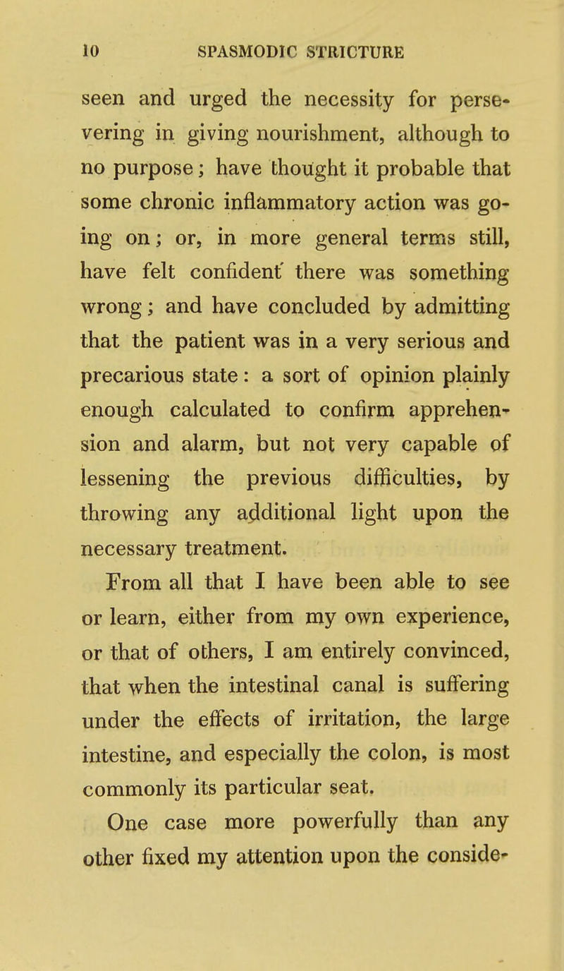 seen and urged the necessity for perse- vering in giving nourishment, although to no purpose; have thought it probable that some chronic inflammatory action was go- ing on; or, in more general terms still, have felt confident' there was something wrong; and have concluded by admitting that the patient was in a very serious and precarious state : a sort of opinion plainly enough calculated to confirm apprehen^ sion and alarm, but not very capable of lessening the previous difficulties, by throwing any additional light upon the necessary treatment. From all that I have been able to see or learn, either from my own experience, or that of others, I am entirely convinced, that when the intestinal canal is suffering under the effects of irritation, the large intestine, and especially the colon, is most commonly its particular seat. One case more powerfully than any other fixed my attention upon the conside-