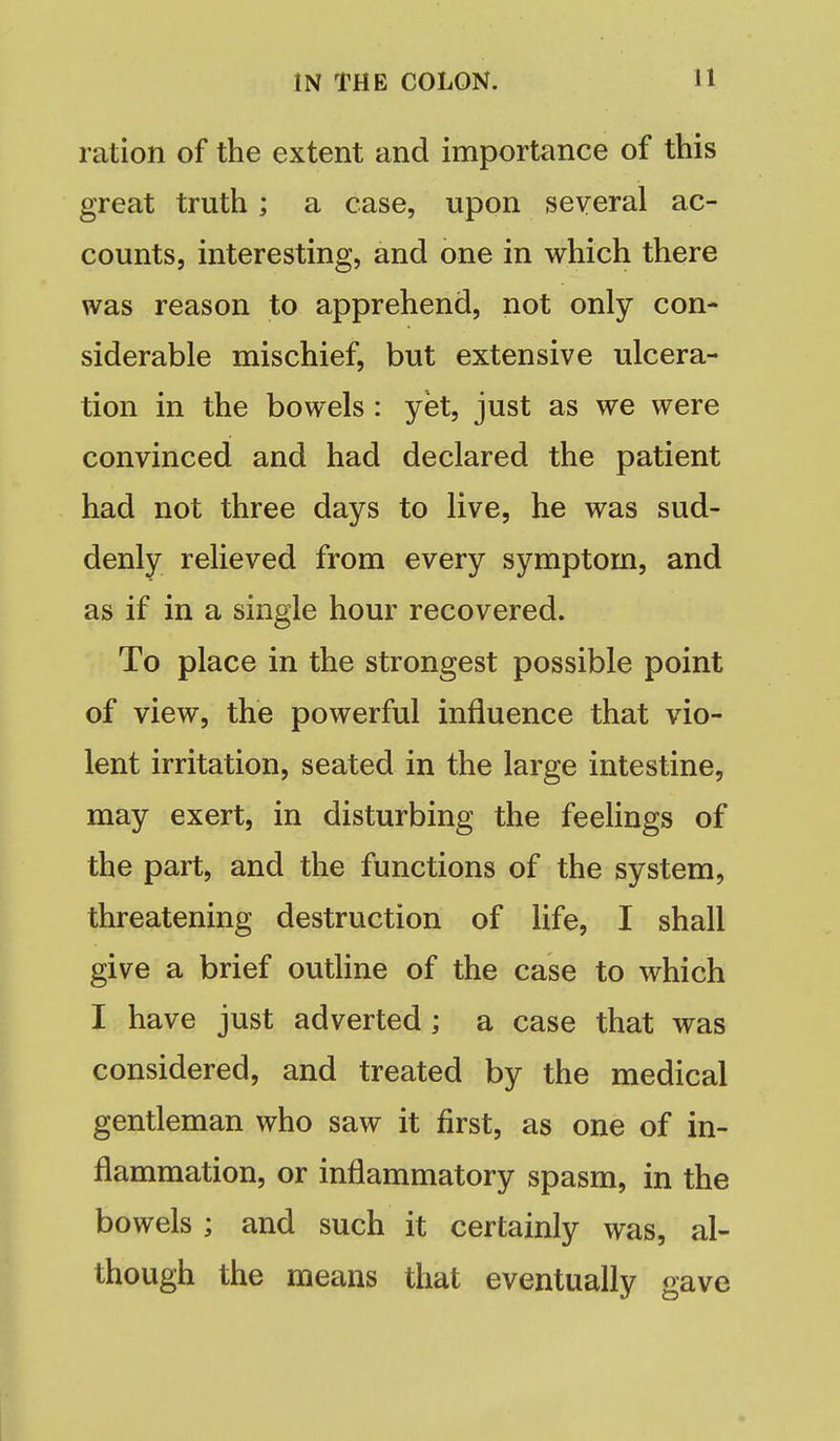 ration of the extent and importance of this great truth; a case, upon several ac- counts, interesting, and one in which there was reason to apprehend, not only con- siderable mischief, but extensive ulcera- tion in the bowels : yet, just as we were convinced and had declared the patient had not three days to live, he was sud- denly relieved from every symptom, and as if in a single hour recovered. To place in the strongest possible point of view, the powerful influence that vio- lent irritation, seated in the large intestine, may exert, in disturbing the feelings of the part, and the functions of the system, threatening destruction of life, I shall give a brief outline of the case to which I have just adverted; a case that was considered, and treated by the medical gentleman who saw it first, as one of in- flammation, or inflammatory spasm, in the bowels ; and such it certainly was, al- though the means that eventually gave
