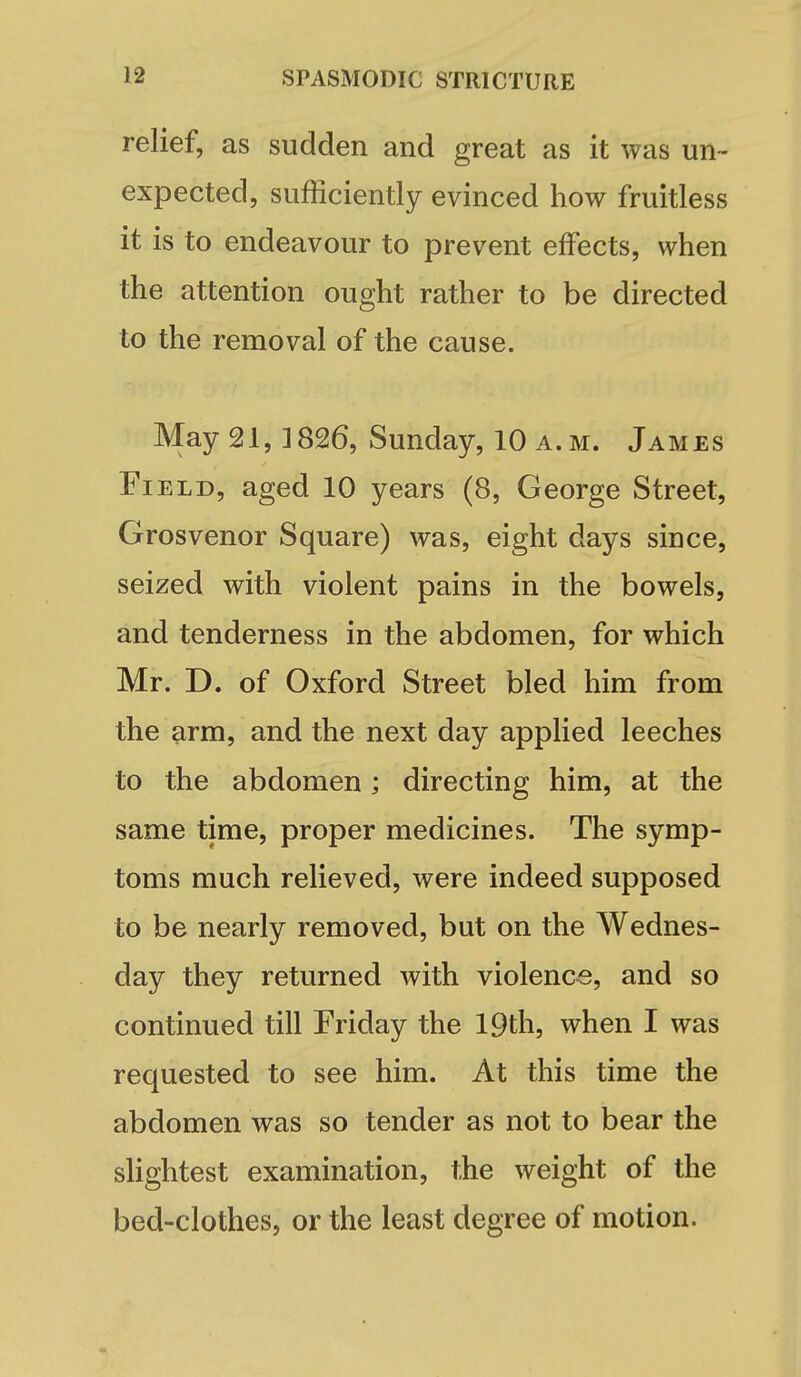 relief, as sudden and great as it was un- expected, sufficiently evinced how fruitless it is to endeavour to prevent effects, when the attention ought rather to be directed to the removal of the cause. May 21,1826, Sunday, 10 a. m. James Field, aged 10 years (8, George Street, Grosvenor Square) was, eight days since, seized with violent pains in the bowels, and tenderness in the abdomen, for which Mr. D. of Oxford Street bled him from the arm, and the next day applied leeches to the abdomen; directing him, at the same time, proper medicines. The symp- toms much relieved, were indeed supposed to be nearly removed, but on the Wednes- day they returned with violence, and so continued till Friday the 19th, when I was requested to see him. At this time the abdomen was so tender as not to bear the slightest examination, the weight of the bed-clothes, or the least degree of motion.