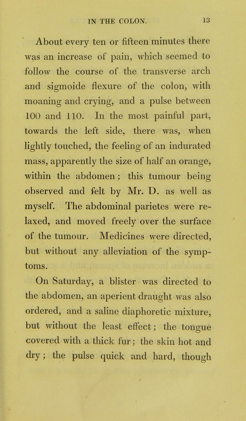 About every ten or fifteen minutes there was an increase of pain, which seemed to follow the course of the transverse arch and sigmoide flexure of the colon, with moaning and crying, and a pulse between 100 and 110. In the most painful part, towards the left side, there was, when lightly touched, the feeling of an indurated mass, apparently the size of half an orange, within the abdomen; this tumour being observed and felt by Mr. D. as well as myself. The abdominal parietes were re- laxed, and moved freely over the surface of the tumour. Medicines were directed, but without any alleviation of the symp- toms. On Saturday, a blister was directed to the abdomen, an aperient draught was also ordered, and a saline diaphoretic mixture, but without the least effect; the tongue covered with a thick fur; the skin hot and dry; the pulse quick and hard, though