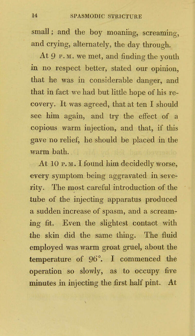 small; and the boy moaning, screaming, and crying, alternately, the day through. At 9 P.M. we met, and finding the youth in no respect better, stated our opinion, that he was in considerable danger, and that in fact we had but little hope of his re- covery. It was agreed, that at ten I should see him again, and try the effect of a copious warm injection, and that, if this gave no relief, he should be placed in the warm bath. At 10 P.M. I found him decidedly worse, every symptom being aggravated in seve- rity. The most careful introduction of the tube of the injecting apparatus produced a sudden increase of spasm, and a scream- ing fit. Even the slightest contact with the skin did the same thing. The fluid employed was warm groat gruel, about the temperature of 96°, I commenced the operation so slowly, as to occupy five minutes in injecting the first half pint. At ^