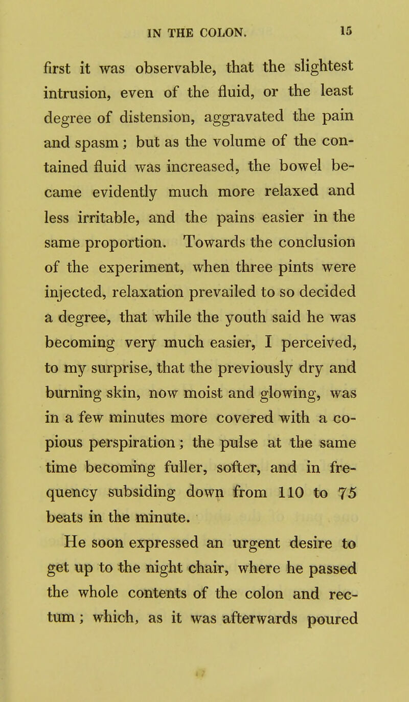 first it was observable, that the slightest intrusion, even of the fluid, or the least degree of distension, aggravated the pain and spasm; but as the volume of the con- tained fluid was increased, the bowel be- came evidently much more relaxed and less irritable, and the pains easier in the same proportion. Towards the conclusion of the experiment, when three pints were injected, relaxation prevailed to so decided a degree, that while the youth said he was becoming very much easier, I perceived, to my surprise, that the previously dry and burning skin, now moist and glowing, was in a few minutes more covered with a co- pious perspiration; the pulse at the same time becoming fuller, softer, and in fre- quency subsiding down from 110 to 75 beats in the minute. He soon expressed an urgent desire to get up to the night chair, where he passed the whole contents of the colon and rec- tum ; which, as it was afterwards poured