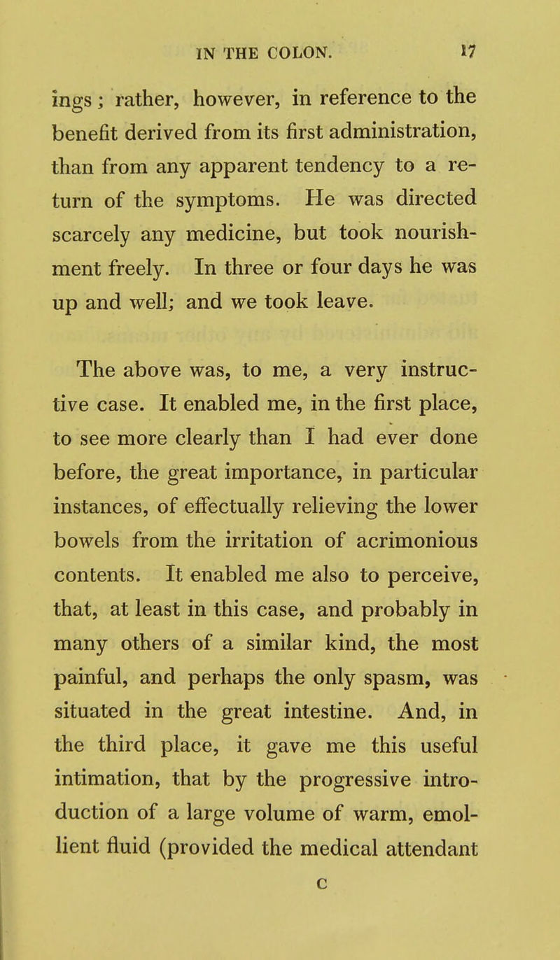 ings ; rather, however, in reference to the benefit derived from its first administration, than from any apparent tendency to a re- turn of the symptoms. He was directed scarcely any medicine, but took nourish- ment freely. In three or four days he was up and well; and we took leave. The above was, to me, a very instruc- tive case. It enabled me, in the first place, to see more clearly than I had ever done before, the great importance, in particular instances, of eflfectually relieving the lower bowels from the irritation of acrimonious contents. It enabled me also to perceive, that, at least in this case, and probably in many others of a similar kind, the most painful, and perhaps the only spasm, was situated in the great intestine. And, in the third place, it gave me this useful intimation, that by the progressive intro- duction of a large volume of warm, emol- lient fluid (provided the medical attendant