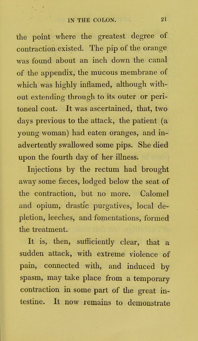 the point where the greatest degree of contraction existed. The pip of the orange was found about an inch down the canal of the appendix, the mucous membrane of which was highly inflamed, although with- out extending through to its outer or peri- toneal coat. It was ascertained, that, two days previous to the attack, the patient (a young woman) had eaten oranges, and in- advertently swallowed some pips. She died upon the fourth day of her illness. Injections by the rectum had brought away some faeces, lodged below the seat of the contraction, but no more. Calomel and opium, drastic purgatives, local de- pletion, leeches, and fomentations, formed the treatment. It is, then, sufficiently clear, that a sudden attack, with extreme violence of pain, connected with, and induced by spasm, may take place from a temporary contraction in some part of the great in- testine. It now remains to demonstrate
