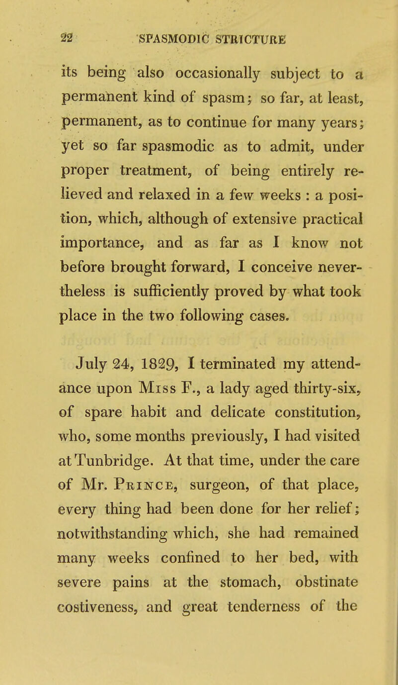 its being also occasionally subject to a permanent kind of spasm; so far, at least, permanent, as to continue for many years; yet so far spasmodic as to admit, under proper treatment, of being entirely re- lieved and relaxed in a few weeks : a posi- tion, which, although of extensive practical importance, and as far as I know not before brought forward, I conceive never- theless is sufficiently proved by what took place in the two following cases. July 24, 1829, I terminated my attend- ance upon Miss F., a lady aged thirty-six, of spare habit and delicate constitution, who, some months previously, I had visited atTunbridge. At that time, under the care of Mr. Prince, surgeon, of that place, every thing had been done for her rehef; notwithstanding which, she had remained many weeks confined to her bed, with severe pains at the stomach, obstinate costiveness, and great tenderness of the