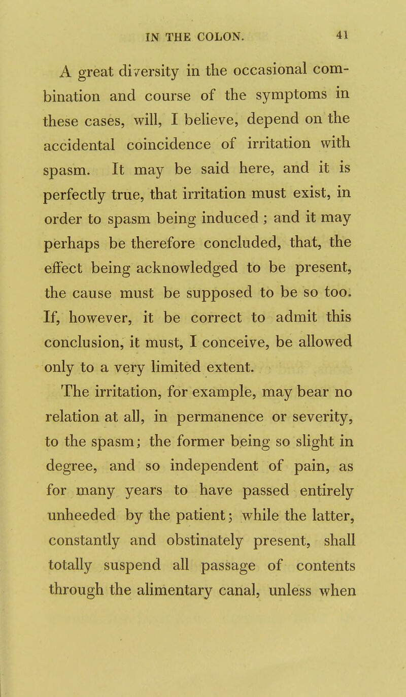 A great di /ersity in the occasional com- bination and course of the symptoms in these cases, will, I beHeve, depend on the accidental coincidence of irritation with spasm. It may be said here, and it is perfectly true, that irritation must exist, in order to spasm being induced ; and it may perhaps be therefore concluded, that, the effect being acknowledged to be present, the cause must be supposed to be so too. If, however, it be correct to admit this conclusion, it must, I conceive, be allowed only to a very limited extent. The irritation, for example, may bear no relation at all, in permanence or severity, to the spasm; the former being so slight in degree, and so independent of pain, as for many years to have passed entirely unheeded by the patient; while the latter, constantly and obstinately present, shall totally suspend all passage of contents through the ahmentary canal, unless when