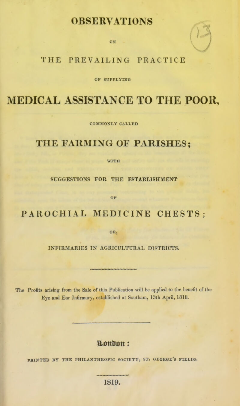 OBSERVATIONS OK \ / THE PREVAILING PRACTICE OF SUPPLYING MEDICAL ASSISTANCE TO THE POOR, COMMOytY CALtED THE FARMING OF PARISHES; WITH SUGGESTIONS FOR THE ESTABLISHMENT or PAROCHIAL MEDICINE CHESTS; OR, INFIRMARIES IN AGRICULTURAL DISTRICTS. The Profits arising from tlie Sale of tliis Publication will be applied to tlie benefit of the Eye and Ear Infirmary, established at Southam, 13th April, 1818. ILontron: PRINTED BY THE PHILANTHIIOPIC SOCIETY, ST. GEORGE's FIEtDS. 1819.