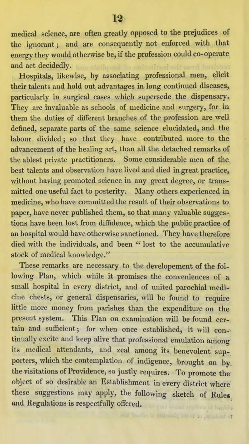 medical science, are often greatly opposed to the prejudices of the ignorant and are consequently not enforced with that energy they would otherwise be, if the profession could co-operate and act decidedly. Hospitals, likewise, by associating professional men, elicit their talents and hold out advantages in long continued diseases, particidarly in surgical cases which supersede the dispensary. They are invaluable as schools of medicine and surgery, for in them the duties of different branches of the profession are well defined, separate parts of the same science elucidated, and the labour divided; so that they have contributed more to the advancement of the healing art, than all the detached remarks of the ablest private practitioners. Some considerable men of the best talents and observation have lived and died in great practice, without having promoted science in any great degree, or trans- mitted one useful fact to posterity. Many others experienced in medicine, who have committed the result of their observations to paper, have never published them, so that many valuable sugges- tions have been lost from diffidence, Avhich the public practice of an hospital would have otherwise sanctioned. They have therefore died with the individuals, and been lost to the accumulative stock of medical knowledge. These remarks are necessary to the developement of the fol- lowing Plan, which while it promises the conveniences of a small hospital in every district, and of united parochial medi- cine chests, or general dispensaries, will be found to require little more money from parishes than the expenditure on the present system. This Plan on examination will be found cer- tain and sufficient; for when once established, it will con- tinually excite and keep alive that professional emulation among its medical attendants, and zeal among its benevolent sup- porters, which the contemplation of indigence, brought on by: the visitations of Providence, so justly requires. To promote the object of so desirable an Establishment in every district where these suggestions may apply, the following sketch of Rule* and Regulations is respectfully offered.