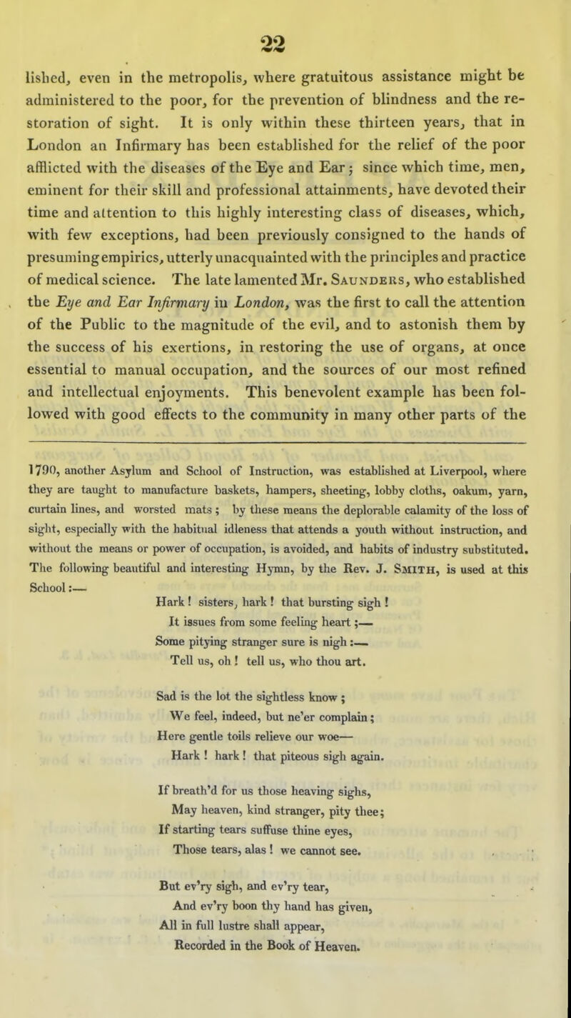 lislied, even in the metropolis, where gratuitous assistance might be administered to the poor, for the prevention of blindness and the re- storation of sight. It is only within these thirteen years, that in London an Infirmary has been established for the relief of the poor afflicted with the diseases of the Eye and Ear j since which time, men, eminent for their skill and professional attainments, have devoted their time and attention to this highly interesting class of diseases, which, with few exceptions, had been previously consigned to the hands of presuming empirics, utterly unacquainted with the principles and practice of medical science. The late lamented Mr. Saundeks, who established the Eye and Ear Infirmary in London, was the first to call the attention of the Public to the magnitude of the evil, and to astonish them by the success of his exertions, in restoring the use of organs, at once essential to manual occupation, and the sources of our most refined and intellectual enjoyments. This benevolent example has been fol- lowed with good eflFects to the community in many other parts of the 1790, another Asjlum and School of Instruction, was established at Liverpool, wliere they are taught to manufacture baskets, hampers, sheeting, lobby cloths, oakum, yarn, curtain lines, and worsted mats ; by tliese means the deplorable calamity of the loss of siglit, especially with the habitual idleness that attends a youth without instruction, and without the means or power of occupation, is avoided, and habits of industry substituted. The following beautiful and interesting Hymn, by the Rev. J. SMITH, is used at this School:— Hark ! sisters^ hark ! that bursting sigh ! It issues from some feeling heart Some pitying stranger sure is nigh:—. Tell us, oh ! tell us, who thou art. Sad is the lot the sightless know ; We feel, indeed, but ne'er complain; Here gentle toils relieve our woe— Hark ! hark! that piteous sigh again. If breath'd for us those heaving sighs, May heaven, kind stranger, pity thee; If starting tears suffuse thine eyes, Those tears, alas ! we cannot see. But ev'ry sigh, and ev'ry tear, And ev'ry boon thy hand has given, All in full lustre shall appear. Recorded in the Book of Heaven.