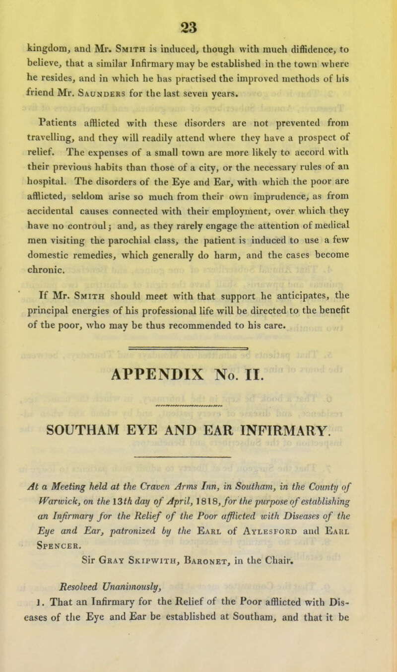 kingdom, and Mr. Smith is induced, though with much diffidence, to believe, that a similar Infirmary may be established in the town where he resides, and in which he has practised the improved methods of his friend Mr. Saunders for the last seven years. Patients afflicted with these disorders are not prevented from travelling, and they will readily attend where they have a prospect of relief. The expenses of a small town are more likely to accord with their previous habits than those of a city, or the necessary rules of an hospital. The disorders of the Eye and Ear, wiih which the poor are afflicted, seldom arise so much from their own imprudence, as from accidental causes connected with their employment, over which they have no controulj and, as they rarely engage the attention of medical men visiting the parochial class, the patient is induced to use a few domestic remedies, which generally do harm, and the cases become chronic. If Mr. Smith should meet with that support he anticipates, the principal energies of his professional life will be directed to the benefit of the poor, who may be thus recommended to his care. APPENDIX No. II. SOUTHAM EYE AND EAR INFIRMARY. At a Meeting held at the Craven Arms Inn, in Southam, in the County of Warwick, on the 13th day of April, 1818, for the purpose of establishing an Infirmary for the Relief of the Poor afflicted with Diseases of the Eye and Ear, patronized by the Earl of Aylesford and Earl Spencer. Sir Gray Skipwith, Baronet, in the Chair. Resolved Unanimously, 1. That an Infirmary for the Relief of the Poor afflicted with Dis- eases of the Eye and Ear be established at Southam, and that it be