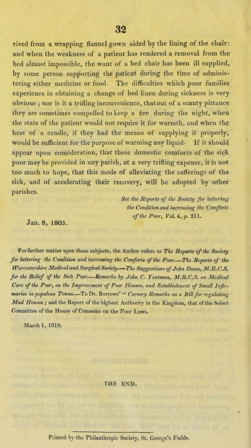 rived from a wrapping flannel gown aided by the lining of the chair: and when the weakness of a patient has rendered a removal from the bed almost impossible, the want of a bed chair has been ill supplied, by some person supporting the patient during tlie time of adminis- tering either medicine or food- The difficulties which poor families experience in obtaining a change of bed linen during sickness is very obvious } nor is it a trifling inconvenience, thatout of a scanty pittance they are sometimes compelled to keep a fire during the night, when the state of the patient would not require it for warmth, and when the heat of a candle, if they had the means of supplying it properly, would be suflicient for the purpose of warming any liquid- If it should appear upon consideration, that these domestic comforts of the sick poor may be provided in any parish, at a very trifling expense, it is not too much to hope, that this mode of alleviating the sufferings of the sick, and of accelerating their recovery, will be adopted by other parishes. See tJie Reports of the Society for bettering the Condition and increasing the Comforts of the Poor, Vol. 4, p. 211. Jan. 8, 1805. For farther matter upon these subjects, the Author refers to The Reports of the Society for bettering the Condition and increasing the Comforts of the Poor The Reports of the Worcestershire Medical and Surgical Society..—-The Svggestions of John Dunn, M.R.C.S. far the Relief of the Sick Poor.—Remarks by John C. Yeatman, M.R.C.S. on Medical Care of the Poor, on the Improvement of Poor Houses, and Establishment of Small Infir- maries in populous Towns—To Dr. Borrows'  Cursory Remarks on a BiUfor regulating Mad Houses ; and the Report of the highest Authority in the Kingdom, that of the Select Committee of the House of Commons on the Poor Laws. March 1, 1819. THE END. Printed by the Philanthropic Society, St. George's Fields.