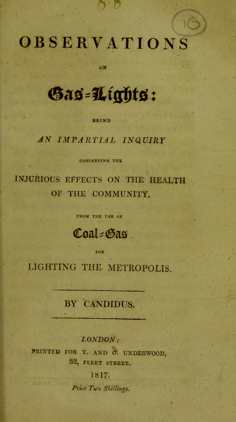 OBSERVATIONS OS BEINO JN IMPARTIAL INQUIRY CONCERNINfl THB INJURIOUS EJ^FECTS ON THE HEALTH OF THE COMMUNITY, FROM THE U8E or FOR LIGHTING THE METROPOLIS. BY CANDIDUS. LONDON: PRINTED FOR T. AND ff. UNDERWOOD, 32, FLEET STREET. 1817. Price Two Shillings.