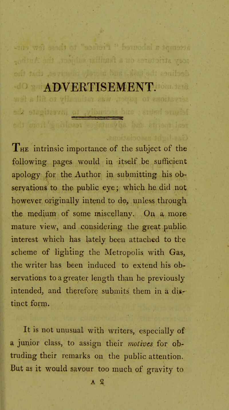 ADVERTISEMENT. Xhe intrinsic importance of the subject of the following pages would in itself be sufficient apology for the Author in submitting his ob- servations to the public eye; which he did not however originally intend to do, unless through the medium of some raiscellanv. On a more mature view, and considering the great public interest which has lately been attached to the scheme of lighting the Metropolis with Gas, the writer has been induced to extend his ob- servations to a greater length than he previously intended, and therefore submits them in a diir tinct forrn. It is not unusual with writers, especially of a junior class, to assign their motives for ob- truding their remarks on the public attention. But as it would savour too much of gravity to A %