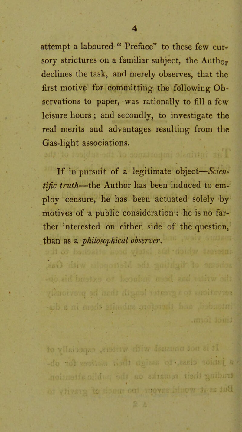 attempt a laboured  Preface to these few cur^' sory strictures on a familiar subject, the Author declines the task, and merely observes, that the first motive for committing the following Ob- servations to paper, was rationally to fill a few leisure hours; and secondly, to investigate the real merits and advantages resulting from the Gas-light associations. If in pursuit of a legitimate object—Scien- tific truth—the Author has been induced to em- ploy censure, he has been actuated solely by motives of a public consideration j he is no far- ther interested on either side of the question, than as a philosophical observe?'.