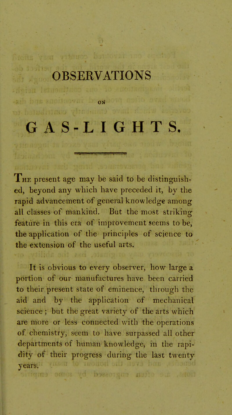 ON GAS-LIGHTS, The present age may be said to be distinguish- ed, beyond any which have preceded it, by the rapid advancement of general knowledge among all classes of mankind. But the most striking feature in this era of improvement seems to be, the application of the principles of science to the extension of the useful arts. It is obvious to every observer, how large a portion of our manufactures have been carried to their present state of eminence, through the aid and by the application of mechanical science ; but the great variety of the arts which are more or less connected with the operations of chemistry, seem to have surpassed all other departments of human knowledge, in the rapi- dity of their progress during the last twenty years.