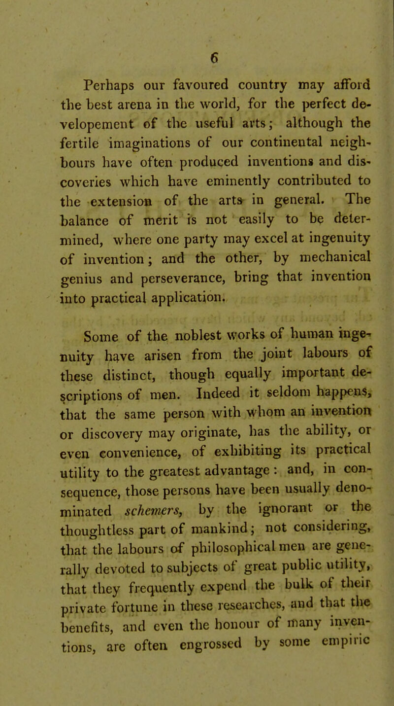 Perhaps our favoured country may afford the best arena in the world, for the perfect de- velopement of the useful arts; although the fertile imaginations of our continental neigh- bours have often produced inventions and dis- coveries which have eminently contributed to the extensioB of the art* in general. The balance of merit is not • easily to be deter- mined, where one party may excel at ingenuity of invention; and the other, by mechanical genius and perseverance, bring that invention into practical application. Some of the noblest works of human inge- nuity h^ve arisen from the joint labours of these distinct, though equally important de- scriptions of men. Indeed it seldom happens, that the same person with whom an invention or discovery may originate, has the ability, or even convenience, of exhibiting its practical utility to the greatest advantage : and, in con- sequence, those persons have been usually deno- minated schemers, by the ignorant or the thoughtless part of mankind; not considering, that the labours of philosophical men are gene- rally devoted to subjects of great public utility, that they frequently expend the bulk of their private fortune in these researches, and that the benefits, and even the honour of many inven- tions, are often engrossed by some empiric