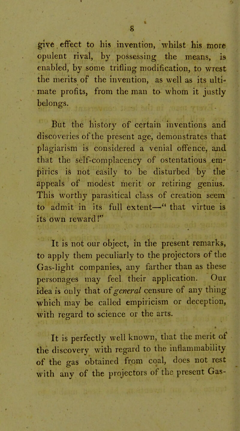 give , effect to his invention, whilst his more opulent rival, by possessing the means, is enabled, by some trifling modification, to wrest the merits of the invention, as well as its ulti-' mate profits, from the man to whom it justly belongs. But the history of certain inventions and discoveries of the present age, demonstrates that plagiarism is considered a venial offence, and that the self-complacency of ostentatious em- ^iirics is not easily to be disturbed by the appeals of modest merit or retiring genius. This worthy parasitical class of creation seem to admit in its full extent— that virtue is its Own reward! It is not our object, in the present remarks, to apply them peculiarly to the projectors of the Gas-light companies, any farther than as these personages may feel their application. Our idea is only that general censure of any thing which may be called empiricism or deception, with regard to science or the arts. It is perfectly well known, that the merit of the discovery with regard to the inflammability of the gas obtained from coal, does not rest with any of the projectors of the present Gas-