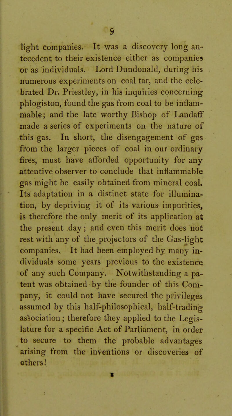 light compaTiies. It was a discovery long an- tecedent to their existence either as companies or as individuals. Lord Dnndonald, during his numerous experiments on coal tar, and the cele- brated Dr. Priestley, in his inquiries concerning phlogiston, found the gas from coal to be inflam- mable; and the late worthy Bishop of LandafF made a series of experiments on the nature of this gas. In short, the disengagement of gas from the larger pieces of coal in our ordinary fires, must have alForded opportunity for any attentive observer to conclude that inflammable gas might be easily obtained from mineral coal. Its adaptation in a distinct state for illumina- tion, by depriving it of its various impurities, is therefore the only merit of its application at the present day; and even this merit does not rest with any of the projectors of the Gas-light companies. It had been employed by many in- dividuals some years previous to the existence of any such Company. Notwithstanding a pa- tent was obtained by the founder of this Com- pany, it could not have secured the privileges assumed by this half-philosophical, half-trading as'sociation; therefore they applied to the Legis- lature for a specific Act of Parliament, in order to secure to them the probable advantages arising from the inventions or discoveries of others 1 1