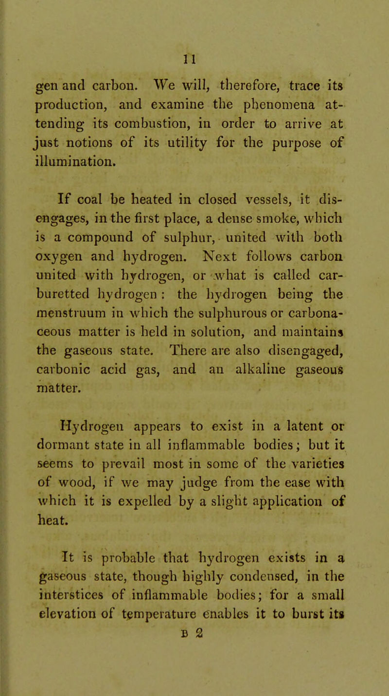 gen and carbon. We will, therefore, trace its production, and examine the phenomena at- tending its combustion, in order to arrive at just notions of its utility for the purpose of illumination. If coal be heated in closed vessels, it dis- engages, in the first place, a dense smoke, which is a compound of sulphur, united with both oxygen and hydrogen. Next follows carbon united with hydrogen, or .what is called car- buretted hydrogen : the hydrogen being the menstruum in which the sulphurous or carbona- ceous matter is held in solution, and maintains the gaseous state. There are also disengaged, carbonic acid gas, and an alkaline gaseous matter. Hydrogen appears to exist in a latent or dormant state in all inflammable bodies; but it seems to prevail most in some of the varieties of wood, if v/e may judge from the ease with which it is expelled by a slight application of heat. It is probable that hydrogen exists in a gaseous state, though highly condensed, in the interstices of inflammable bodies; for a small elevation of temperature enables it to burst iti B 2