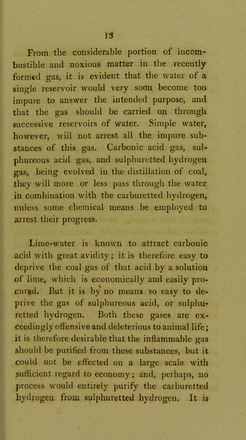 1^ From the considerable portion of incom- bustible and noxious matter in the recently- formed gas, it is evident that the water of a single reservoir would very soon become too impure to answer the intended purpose, and that the gas should be carried on through successive reservoirs of water. Simple water, however, will not arrest all the impure sub- stances of this gas. Carbonic acid gas, sul- phureous acid gas, and sulphuretted hydrogen gas, being evolved in the distillation of coal, they will more or less pass through the water in combination with the carburetted hydrogen, unless some chemical means be employed to arrest their progress. Lime-water is known to attract carbonic acid with great avidity; it is therefore easy to deprive the coal gas of that acid by a solution of lime, which is economically and easily pro- cured. But it is by no means so easy to de- prive the gas of sulphureous acid, or sulphu- retted hydrogen. Both these gases are ex- ceedingly offensive and deleterious to animal life; it is therefore desirable that the inflammable gas should be purified from these substances, but it could not be effected on a large scale with sufficient regard to economy; and, perhaps, no process would entirely purify the carburetted hydrogen from sulphuretted hydrogen. It is