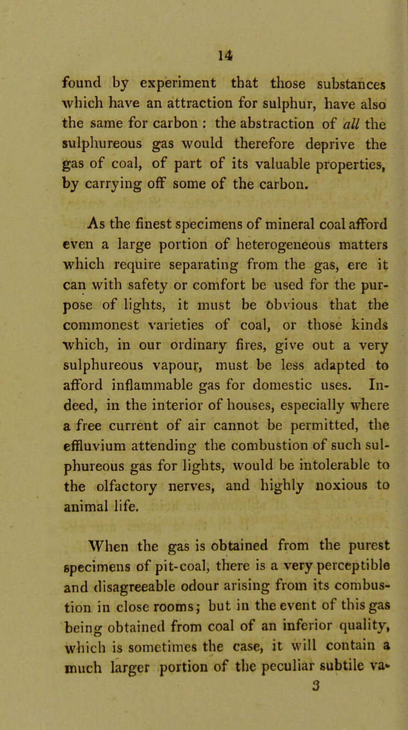 found by experiment that those substances which have an attraction for sulphur, have also the same for carbon : the abstraction of all the sulphureous gas would therefore deprive the gas of coal, of part of its valuable properties, by carrying off some of the carbon. As the finest specimens of mineral coal afford even a large portion of heterogeneous matters which require separating from the gas, ere it can with safety or comfort be used for the pur- pose of lights, it must be Obvious that the commonest varieties of coal, or those kinds which, in our ordinary fires, give out a very sulphureous vapour, must be less adapted to afford inflammable gas for domestic uses. In- deed, in the interior of houses, especially where a free current of air cannot be permitted, the effluvium attending the combustion of such sul- phureous gas for lights, would be intolerable to the olfactory nerves, and highly noxious to animal life. When the gas is obtained from the purest specimens of pit-coal, there is a very perceptible and disagreeable odour arising from its combus- tion in close rooms; but in the event of this gas being obtained from coal of an inferior quality, which is sometimes the case, it will contain a much larger portion of the peculiar subtile va* 3