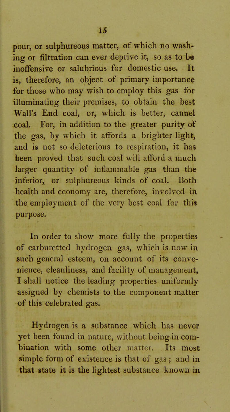 pour, or sulphureous matter, of which no wash- ing or filtration can ever deprive it, so as to bo inoffensive or salubrious for domestic use. It is, therefore, an object of primary importance for those who may wish to employ this gas for illuminating their premises, to obtain the best Wall's End coal, or, which is better, cannel coal. For, in addition to the greater purity of the gas, by which it affords a brighter light, and is not so deleterious to respiration, it has been proved that such coal will afford a much larger quantity of inflammable gas than the inferior, or sulphureous kinds of coal. Both health and economy are, therefore, involved in the employment of the very best coal for this purpose. In order to show more fully the properties of carburetted hydrogen gas, which is now in «uch general esteem, on account of its conve- nience, cleanliness, and facility of management, I shall notice the leading properties uniformly assigned by chemists to the component matter of this celebrated gas. Hydrogen is a substance which has never yet been found in nature, without being in com- bination with some other matter. Its most simple form of existence is that of gas ; and in that state it is the lightest substance known in