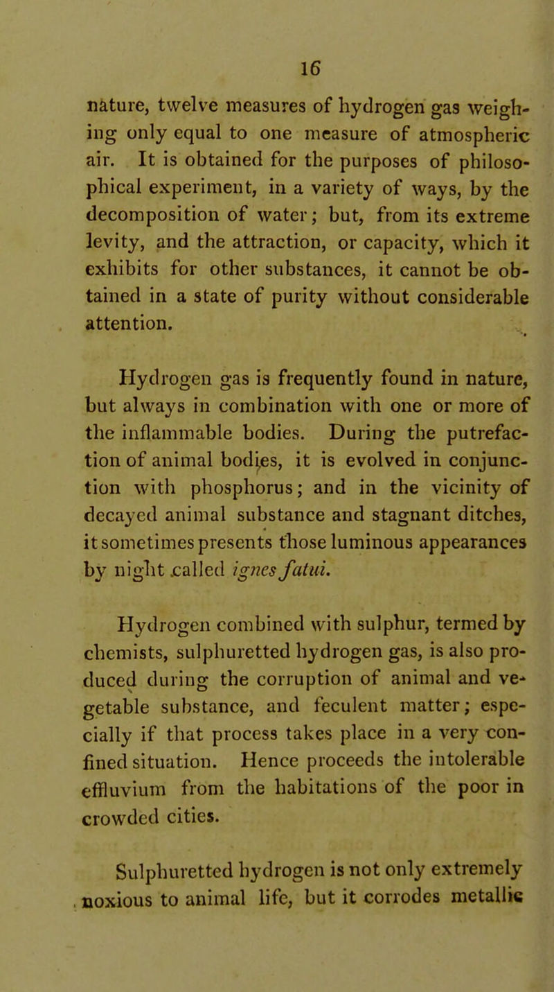 nature, twelve measures of hydrogen gas weigh- ing only equal to one measure of atmospheric air. It is obtained for the purposes of philoso- phical experiment, in a variety of ways, by the decomposition of water; but, from its extreme levity, and the attraction, or capacity, which it exhibits for other substances, it cannot be ob- tained in a state of purity without considerable attention. Hydrogen gas is frequently found in nature, but always in combination with one or more of the inflammable bodies. During the putrefac- tion of animal bod'^es, it is evolved in conjunc- tion with phosphorus; and in the vicinity of decayed animal substance and stagnant ditches, it sometimes presents those luminous appearances by night jcalled ignes fattii. Hydrogen combined with sulphur, termed by chemists, sulphuretted hydrogen gas, is also pro- duced during the corruption of animal and ve* getable substance, and feculent matter; espe- cially if that process takes place in a very con- fined situation. Hence proceeds the intolerable effluvium from the habitations of the poor in crowded cities. Sulphuretted hydrogen is not only extremely . noxious to animal life, but it corrodes metallic