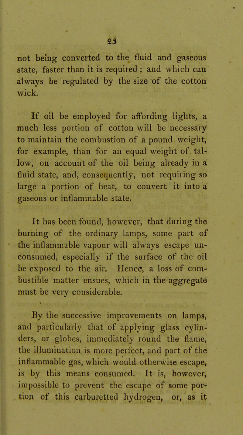 not beins converted to the fluid and sfaseous state, faster than it is required ; and which can always be regulated by the size of the cotton wick. If oil be employed for affording lights, a much less portion of cotton will be necessary to maintain the combustion of a pound weight, for example, than for an equal weight of, tal- low, on account of the oil being already in a fluid state, and, consequently, not requiring so large a portion of heat, to convert it into a gaseous or inflammable state, It has been found, however, that during the burning of the ordinary lamps, some part of the inflammable vapour will always escape un- consumed, especially if the surface of the oil be exposed to the air. Hence, a loss of com- bustible matter ensues, which in the aggregate must be very considerable. By the successive improvements on lamps, and particularly that of applying glass cylin- ders, or globes, immediately round the flame, the illumination is more perfect, and part of the inflammable gas, which would otherwise escape, is by this means consumed. It is, however, impossible to prevent the escape of some por- tion of this carburetted hydrogen, or, as it