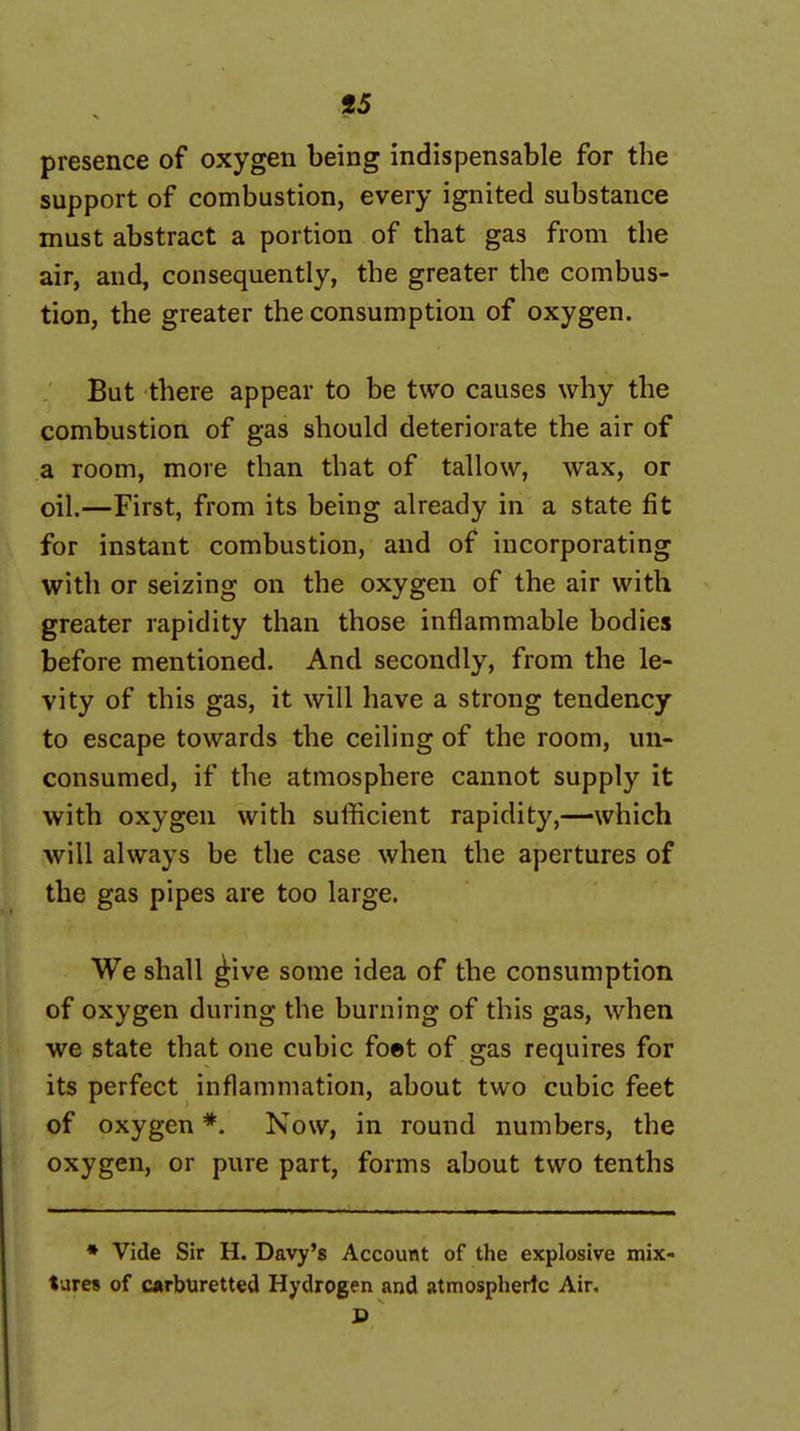 presence of oxygen being indispensable for the support of combustion, every ignited substance must abstract a portion of that gas from the air, and, consequently, the greater the combus- tion, the greater the consumption of oxygen. But there appear to be two causes why the combustion of gas should deteriorate the air of a room, more than that of tallow, wax, or oil.—First, from its being already in a state fit for instant combustion, and of incorporating with or seizing on the oxygen of the air with greater rapidity than those inflammable bodies before mentioned. And secondly, from the le- vity of this gas, it will have a strong tendency to escape towards the ceiling of the room, un- consumed, if the atmosphere cannot supply it with oxygen with sufficient rapidity,—which will always be the case when the apertures of the gas pipes are too large. We shall ^ive some idea of the consumption of oxygen during the burning of this gas, when we state that one cubic foet of gas requires for its perfect inflammation, about two cubic feet of oxygen *. Now, in round numbers, the oxygen, or pure part, forms about two tenths • Vide Sir H. Davy's Account of the explosive mix- tures of carburetted Hydrogen and atmospheric Air.