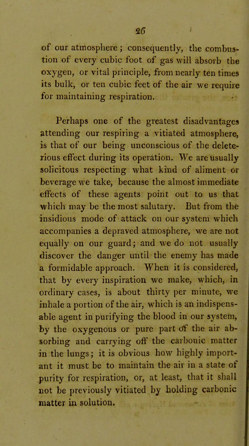 of our atmosphere ; consequently, the combus- tion of every cubic foot of gas will absorb the j oxygen, or vital principle, from nearly ten times j its bulk, or ten cubic feet of the air we require ! for maintaining respiration. • i ■I Perhaps one of the greatest disadvantages \ attending our respiring a vitiated atmosphere, | is that of our being unconscious of the delete- ] rious effect during its operation. We are usually \ solicitous respecting what kind of aliment or i beverage we take, because the almost immediate I effects of these agents point out to us that ] which may be the most salutary. But from the insidious mode of attack on our system which ] accompanies a depraved atmosphere, we are not | equally on our guard; and we do not usually ; discover the danger until the enemy has made ■ a formidable approach. When it is considered, that by every inspiration we make, which, in ordinary cases, is about thirty per minute, we inhale a portion of the air, which is an indispens- j able agent in purifying the blood in our system, by the oxygenous or pure part of the air ab- sorbing and carrying off the carbonic matter in the lungs; it is obvious how highly import- ant it must be to maintain the air in a slate of purity for respiration, or, at least, that it shall not be previously vitiated by holding carbonic matter in solution.