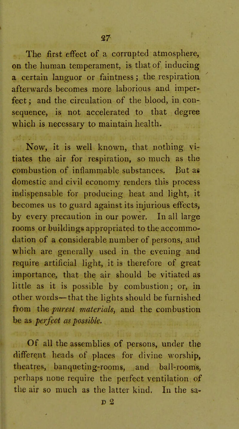 37 The first effect of a corrupted atmosphere, on the liuman temperament, is that of inducing a certain languor or faintness; the respiration afterwards becomes more laborious and imper- fect ; and the circulation of the blood, in con- sequence, is not accelerated to that degree which is necessary to maintain health. Now, it is well known, that nothing vi- tiates the air for respiration, so much as the combustion of inflammable substances. JBut as domestic and civil economy renders this process indispensable for producing heat and light, it becomes us to guard against its injurious effects, by every precaution in our power. In all large rooms or buildings appropriated to the accommo- dation of a considerable number of persons, and which are generally used in the evening and require artificial light, it is therefore of great importance, that the air should be vitiated as little as it is possible by combustion; or, in other words—that the lights should be furnished from the purest materials, and the combustion be as perfect as possible. Of all the assemblies of persons, under the different heads of places for divine worship, theatres, banqueting-rooms, and ball-rooms, perhaps none require the perfect ventilation of the air so much as the latter kind. In the sa- J3 2