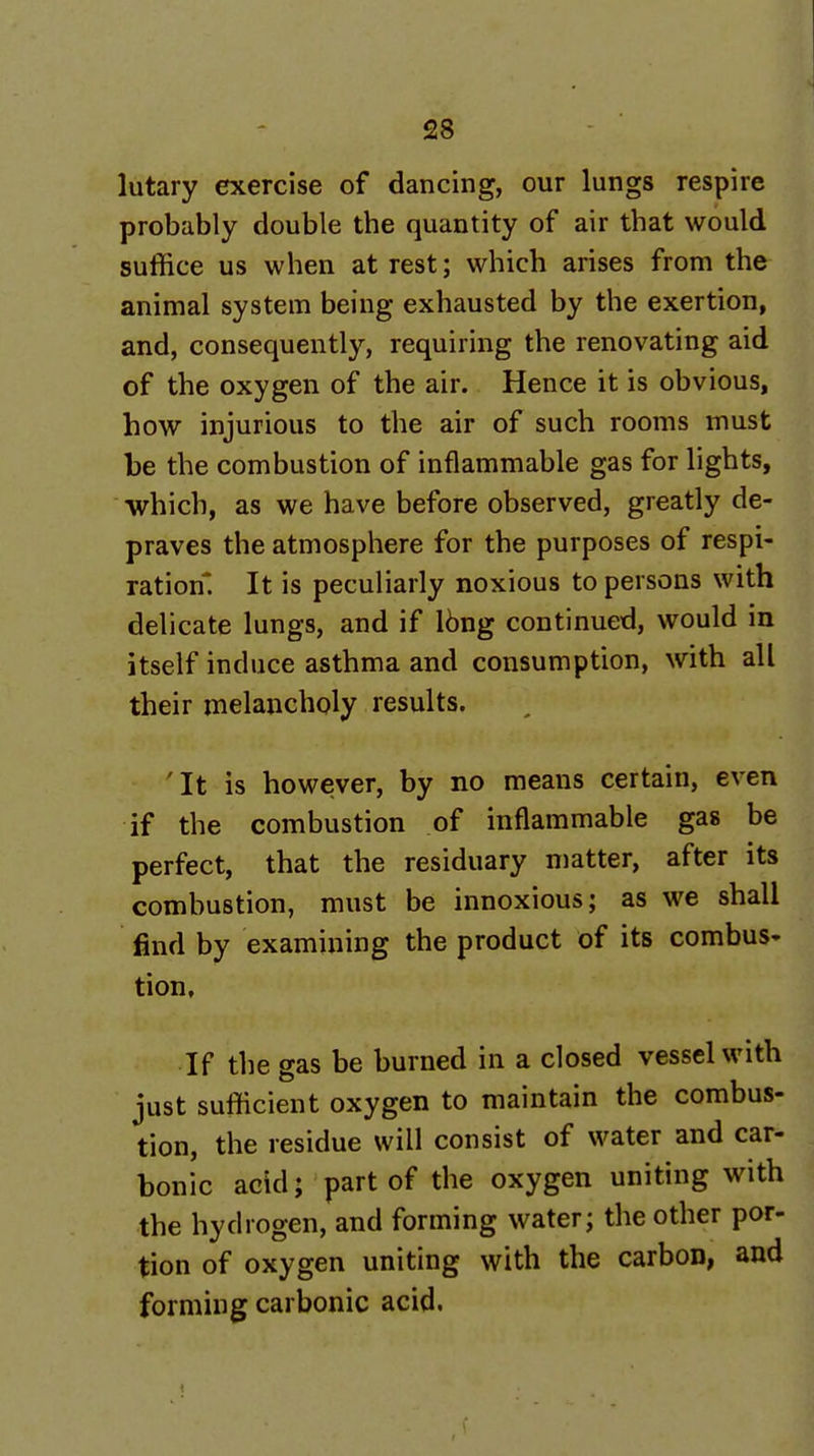 lutary exercise of dancing, our lungs respire probably double the quantity of air that would suffice us when at rest; which arises from the animal system being exhausted by the exertion, and, consequently, requiring the renovating aid of the oxygen of the air. Hence it is obvious, how injurious to the air of such rooms must be the combustion of inflammable gas for lights, which, as we have before observed, greatly de- praves the atmosphere for the purposes of respi- ration^. It is peculiarly noxious to persons with delicate lungs, and if I6ng continued, would in itself induce asthma and consumption, with all their melancholy results. 'It is however, by no means certain, even if the combustion of inflammable gas be perfect, that the residuary matter, after its combustion, must be innoxious; as we shall find by examining the product of its combus- tion, If the gas be burned in a closed vessel with just sufficient oxygen to maintain the combus- tion, the residue will consist of water and car- bonic acid; part of the oxygen uniting with the hydrogen, and forming water; the other por- tion of oxygen uniting with the carbon, and forming carbonic acid.